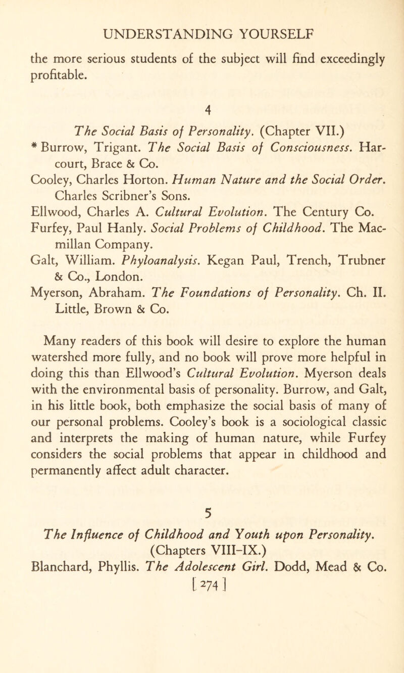 the more serious students of the subject will find exceedingly profitable. 4 The Social Basis of Personality. (Chapter VII.) # Burrow, Trigant. The Social Basis of Consciousness. Har- court, Brace & Co. Cooley, Charles Horton. Human Nature and the Social Order. Charles Scribner’s Sons. Ellwood, Charles A. Cultural Evolution. The Century Co. Furfey, Paul Hanly. Social Problems of Childhood. The Mac¬ millan Company. Galt, William. Phyloanalysis. Kegan Paul, Trench, Trubner & Co., London. Myerson, Abraham. The Foundations of Personality. Ch. II. Little, Brown & Co. Many readers of this book will desire to explore the human watershed more fully, and no book will prove more helpful in doing this than Ell wood’s Cultural Evolution. Myerson deals with the environmental basis of personality. Burrow, and Galt, in his little book, both emphasize the social basis of many of our personal problems. Cooley’s book is a sociological classic and interprets the making of human nature, while Furfey considers the social problems that appear in childhood and permanently affect adult character. 5 The Influence of Childhood and Youth upon Personality. (Chapters VIII-IX.) Blanchard, Phyllis. The Adolescent Girl. Dodd, Mead & Co.