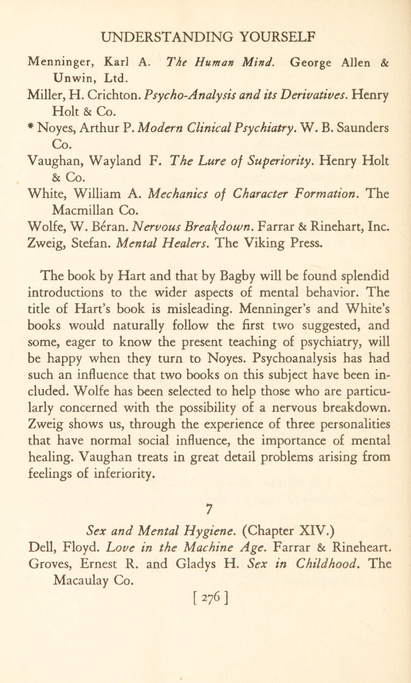 Menninger, Karl A. The Human Mind. George Allen & Unwin, Ltd. Miller, H. Crichton. Psycho-Analysis and its Derivatives. Henry Holt & Co. * Noyes, Arthur P. Modern Clinical Psychiatry. W. B. Saunders Co. Vaughan, Wayland F. The Lure of Superiority. Henry Holt & Co. White, William A. Mechanics of Character Formation. The Macmillan Co. Wolfe, W. Reran. Nervous Breakdown. Farrar & Rinehart, Inc. Zweig, Stefan. Mental Healers. The Viking Press. The book by Hart and that by Bagby will be found splendid introductions to the wider aspects of mental behavior. The title of Hart’s book is misleading. Menninger’s and White’s books would naturally follow the first two suggested, and some, eager to know the present teaching of psychiatry, will be happy when they turn to Noyes. Psychoanalysis has had such an influence that two books on this subject have been in¬ cluded. Wolfe has been selected to help those who are particu¬ larly concerned with the possibility of a nervous breakdown. Zweig shows us, through the experience of three personalities that have normal social influence, the importance of mental healing. Vaughan treats in great detail problems arising from feelings of inferiority. 7 Sex and Mental Hygiene. (Chapter XIV.) Dell, Floyd. Love in the Machine Age. Farrar & Rineheart. Groves, Ernest R. and Gladys H. Sex in Childhood. The Macaulay Co. [276]