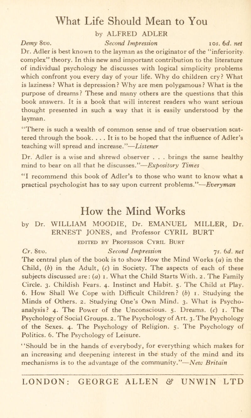 What Life Should Mean to You by ALFRED ADLER Demy 8vo. Second Impression 105. 6d. net Dr. Adler is best known to the layman as the originator of the “inferiority- complex” theory. In this new and important contribution to the literature of individual psychology he discusses with logical simplicity problems which confront you every day of your life. Why do children cry? What is laziness ? What is depression ? Why are men polygamous ? What is the purpose of dreams? These and many others are the questions that this book answers. It is a book that wili interest readers who want serious thought presented in such a way that it is easily understood by the layman. “There is such a wealth of common sense and of true observation scat¬ tered through the book. ... It is to be hoped that the influence of Adler’s teaching will spread and increase.”—Listener Dr. Adler is a wise and shrewd observer . . . brings the same healthy mind to bear on all that he discusses.”—Expository Times “I recommend this book of Adler’s to those who want to know what a practical psychologist has to say upon current problems.”—Everyman How the Mind Works by Dr. WILLIAM MOODIE, Dr. EMANUEL MILLER, Dr. ERNEST JONES, and Professor CYRIL BURT EDITED BY PROFESSOR CYRIL BURT Cr. 8vo. Second Impression 7s. 6d. net The central plan of the book is to show How the Mind Works («) in the Child, (6) in the Adult, (c) in Society. The aspects of each of these subjects discussed are: (a) 1. What the Child Starts With. 2. The Family Circle. 3. Childish Fears. 4. Instinct and Habit. 5. The Child at Play. 6. How Shall We Cope with Difficult Children? (b) 1. Studying the Minds of Others. 2. Studying One’s Own Mind. 3. What is Psycho¬ analysis? 4. The Power of the Unconscious. 5. Dreams. (c) 1. The Psychology of Social Groups. 2. The Psychology of Art. 3. The Psychology of the Sexes. 4. The Psychology of Religion. 5. The Psychology of Politics. 6. The Psychology of Leisure. “Should be in the hands of everybody, for everything which makes for an increasing and deepening interest in the study of the mind and its mechanisms is to the advantage of the community.”—Nezv Britain LONDON: GEORGE ALLEN <2? UNWIN LTD