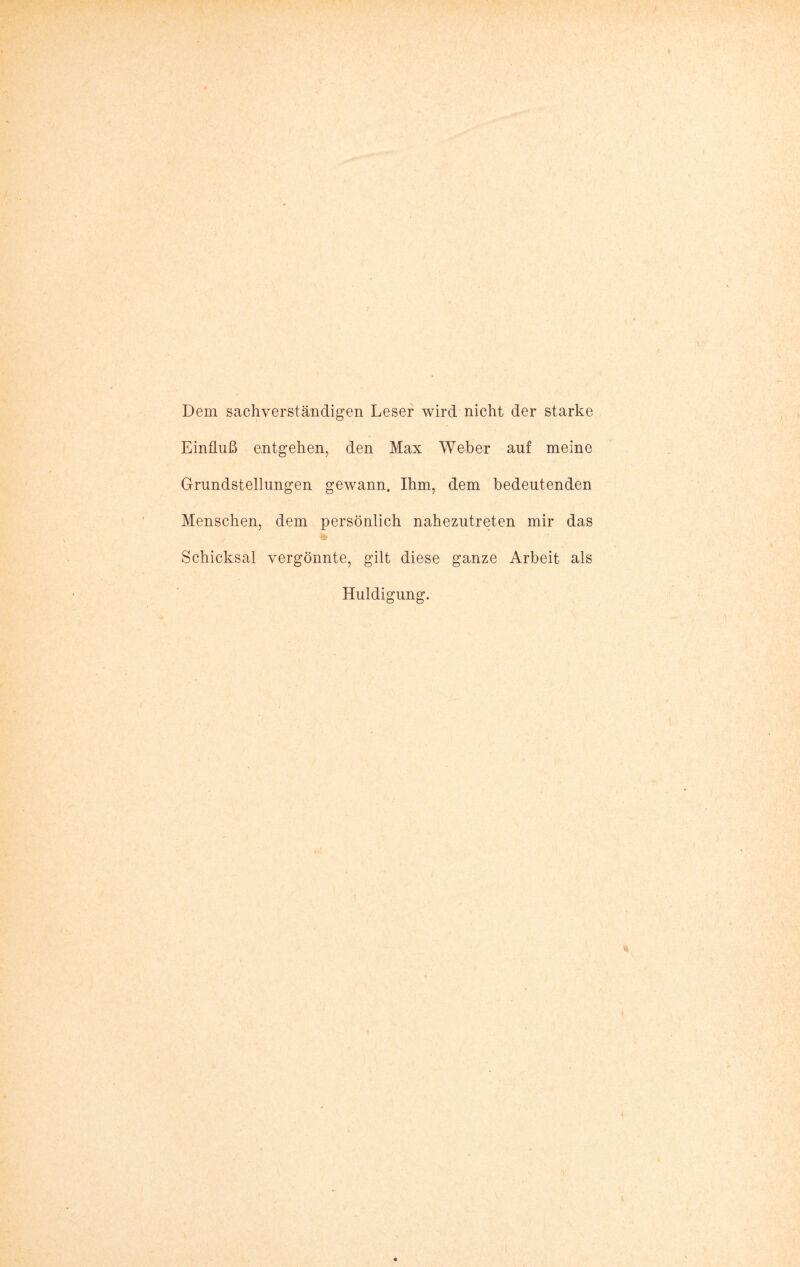 Dem sachverständigen Leser wird nicht der starke Einfluß entgehen, den Max Weber auf meine Grundstellungen gewann. Ihm, dem bedeutenden Menschen, dem persönlich nahezutreten mir das Schicksal vergönnte, gilt diese ganze Arbeit als Huldigung.