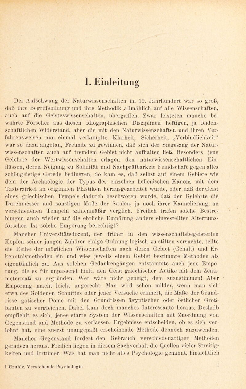 Der Aufschwung der Naturwissenschaften im 19. Jahrhundert war so groß, daß ihre Begriffsbildung und ihre Methodik allmählich auf alle Wissenschaften, auch auf die Geisteswissenschaften, Übergriffen. Zwar leisteten manche be¬ währte Forscher aus diesen idiographischen Disziplinen heftigen, ja leiden¬ schaftlichen Widerstand, aber die mit den Naturwissenschaften und ihren Ver¬ fahrensweisen nun einmal verknüpfte Klarheit, Sicherheit, „Verbindlichkeit“ war so dazu angetan, Freunde zu gewinnen, daß sich der Siegeszug der Natur¬ wissenschaften auch auf fremdem Gebiet nicht aufhalten ließ. Besonders jene Gelehrte der Wertwissenschaften erlagen den naturwissenschaftlichen Ein¬ flüssen, deren Neigung zu Solidität und Nachprüfbarkeit Feindschaft gegen alles schöngeistige Gerede bedingten. So kam. es, daß selbst auf einem Gebiete wie dem der Archäologie der Typus des einzelnen hellenischen Kanons mit dem Tasterzirkel an originalen Plastiken herausgearbeitet wurde, oder daß der Geist eines griechischen Tempels dadurch beschworen wurde, daß der Gelehrte die Durchmesser und sonstigen Maße der Säulen, ja noch ihrer Kannelierung, an verschiedenen Tempeln zahlenmäßig verglich. Freilich trafen solche Bestre¬ bungen auch wieder auf die ehrliche Empörung anders eingestellter Altertums¬ forscher. Ist solche Empörung berechtigt? Mancher Universitätsdozent, der früher in den wissenschaftsbegeisterten Köpfen seiner jungen Zuhörer einige Ordnung logisch zu stiften versuchte, teilte die Reihe der möglichen Wissenschaften nach deren Gebiet (Gehalt) und Er¬ kenntnismethoden ein und wies jeweils einem Gebiet bestimmte Methoden als eigentümlich zu. Aus solchen Gedankengängen entstammte auch jene Empö¬ rung, die es für unpassend hielt, den Geist griechischer Antike mit dem Zenti¬ metermaß zu ergründen. Wer wäre nicht geneigt, dem zuzustimmen! Aber Empörung macht leicht ungerecht. Man wird schon milder, wenn man sich etwa des Goldenen Schnittes oder jener Versuche erinnert, die Maße der Grund¬ risse gotischer Dome ' mit den Grundrissen ägyptischer oder östlicher Groß¬ bauten zu vergleichen. Dabei kam doch manches Interessante heraus. Deshalb empfiehlt es sich, jenes starre System der Wissenschaften mit Zuordnung von Gegenstand und Methode zu verlassen. Ergebnisse entscheiden, ob es sich ver¬ lohnt hat, eine zuerst unangepaßt erscheinende Methode dennoch anzuwenden. Mancher Gegenstand fordert den Gebrauch verschiedenartiger Methoden geradezu heraus. Freilich liegen in diesem Sachverhalt die Quellen vieler Streitig¬ keiten und Irrtümer. Was hat man nicht alles Psychologie genannt, hinsichtlich 1 Grulile, Verstehende Psychologie 1