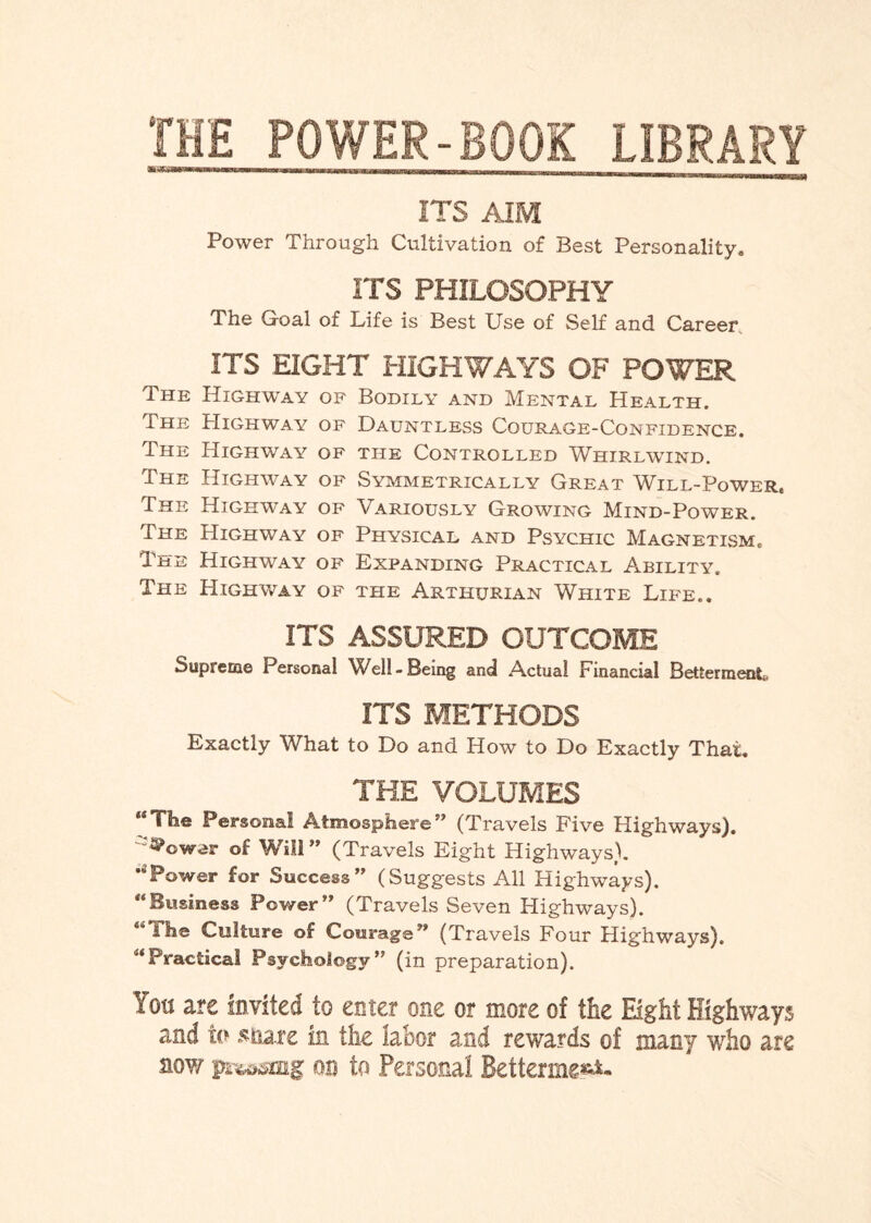 THE POWER-BOOK LIBRARY 3u ismrnmmmmmmmmmmm—— —r _____ ITS AIM Power Through Cultivation of Best Personality, ITS PHILOSOPHY The Goal of Life is Best Use of Self and Career ITS EIGHT HIGHWAYS OF POWER Highway of Bodily and Mental Health. Highway of Dauntless Courage-Confidence. Highway of the Controlled Whirlwind. Highway of Symmetrically Great Will-Power. Highway of Variously Growing Mind-Power. Highway of Physical and Psychic Magnetism, Highway of Expanding Practical Ability. Highway of the Arthurian White Life.. ITS ASSURED OUTCOME Supreme Personal Well-Being and Actual Financial Betterment. ITS METHODS Exactly What to Do and How to Do Exactly That. THE VOLUMES MThe Personal Atmosphere” (Travels Five Highways). c“^cwer of Will ” (Travels Eight Highways). “'Power for Success” (Suggests All Highways). “Business Power” (Travels Seven Highways). “ihe Culture of Courage” (Travels Four Highways). “Practical Psychology” (in preparation). Y on are Invited to enter one or more of the Eight Highways and to share in the labor and rewards of many who are sow pi^mg on to Personal Betterme«*- The The The The The The The The