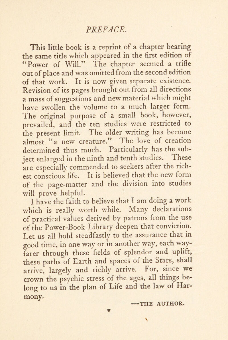 PREFACE. This little book is a reprint of a chapter bearing the same title which appeared in the first edition of “Power of Will.” The chapter seemed a trifle out of place and was omitted from the second edition of that work. It is now given separate existence. Revision of its pages brought out from all directions a mass of suggestions and new material which might have swollen the volume to a much larger form. The original purpose of a small book, however, prevailed, and the ten studies were restricted to the present limit. The older writing has become almost “a new creature/’ The love of creation determined thus much. Particularly has the sub¬ ject enlarged in the ninth and tenth studies. These are especially commended to seekers after the rich¬ est conscious life. It is believed that the new form of the page-matter and the division into studies will prove helpful. I have the faith to believe that I am doing a work which is really worth while. IVTany declarations of practical values derived by patrons from the use of the Power-Book Library deepen that conviction. Let us all hold steadfastly to the assurance that in good time, in one way or in another way, each way¬ farer through these fields of splendor and uplift, these paths of Earth and spaces of the Stars, shall arrive, largely and richly arrive. For, since we crown the psychic stress of the ages, all things be¬ long to us in the plan of Life and the law of Har¬ mony-