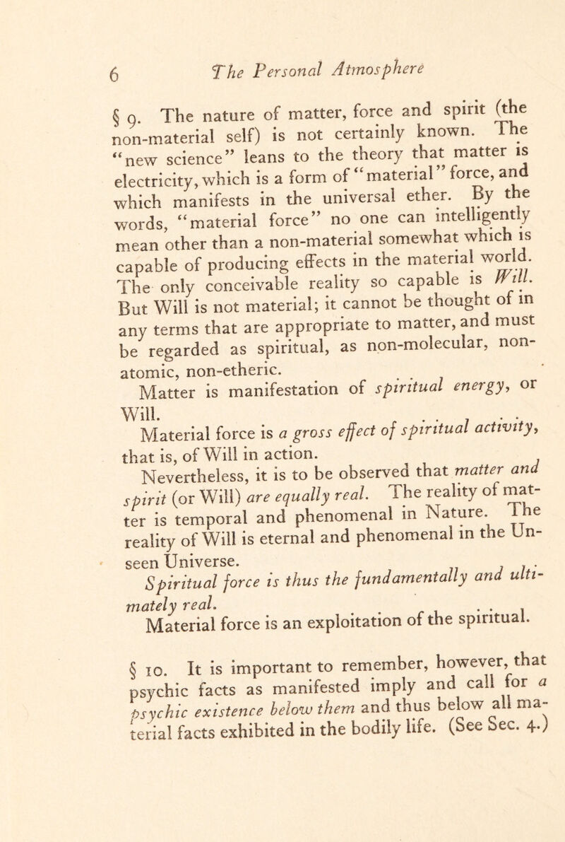 § o. The nature of matter, force and spirit (the non-material self) is not certainly known. The “new science” leans to the theory that matter is electricity, which is a form of “material force, an which manifests in the universal ether. By the words, “material force” no one can intelligently mean other than a non-material somewhat which is capable of producing effects in the material world The only conceivable reality so capable is wt. But Will is not material; it cannot be thought of in any terms that are appropriate to matter, and must be regarded as spiritual, as non-molecular, non- atomic, non-etheric. Matter is manifestation of spiritual energy, or Will. r . . _ . . Material force is a gross effect of spiritual activity, that is, of Will in action. Nevertheless, it is to be observed that matter and spirit (or Will) ur* equally real I he reality of mat¬ ter is temporal and phenomenal in Nature. 1 he reality of Will is eternal and phenomenal in the Un¬ seen Universe. Spiritual force is thus the fundamentally and ulti¬ mately real # . . , Material force is an exploitation of the spiritual. § 10. It is important to remember, however, that psychic facts as manifested imply and call for a bsychic existence below them and thus below all ma¬ terial facts exhibited in the bodily life. (See Sec. 4-)