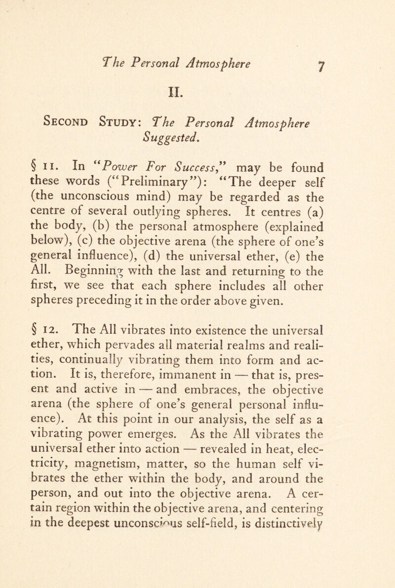 II. Second Study: 2 he Personal Atmosphere Suggested. §n. In (<Power For Success,” may be found these words (“ Preliminary ”): “The deeper self (the unconscious mind) may be regarded as the centre of several outlying spheres. It centres (a) the body, (b) the personal atmosphere (explained below), (c) the objective arena (the sphere of one’s general influence), (d) the universal ether, (e) the All. Beginning with the last and returning to the first, we see that each sphere includes all other spheres preceding it in the order above given. §12. The All vibrates into existence the universal ether, which pervades all material realms and reali¬ ties, continually vibrating them into form and ac¬ tion. It is, therefore, immanent in — that is, pres¬ ent and active in — and embraces, the objective arena (the sphere of one’s general personal influ¬ ence). At this point in our analysis, the self as a vibrating power emerges. As the All vibrates the universal ether into action — revealed in heat, elec¬ tricity, magnetism, matter, so the human self vi¬ brates the ether within the body, and around the person, and out into the objective arena. A cer¬ tain region within the objective arena, and centering in the deepest unconscious self-field, is distinctively