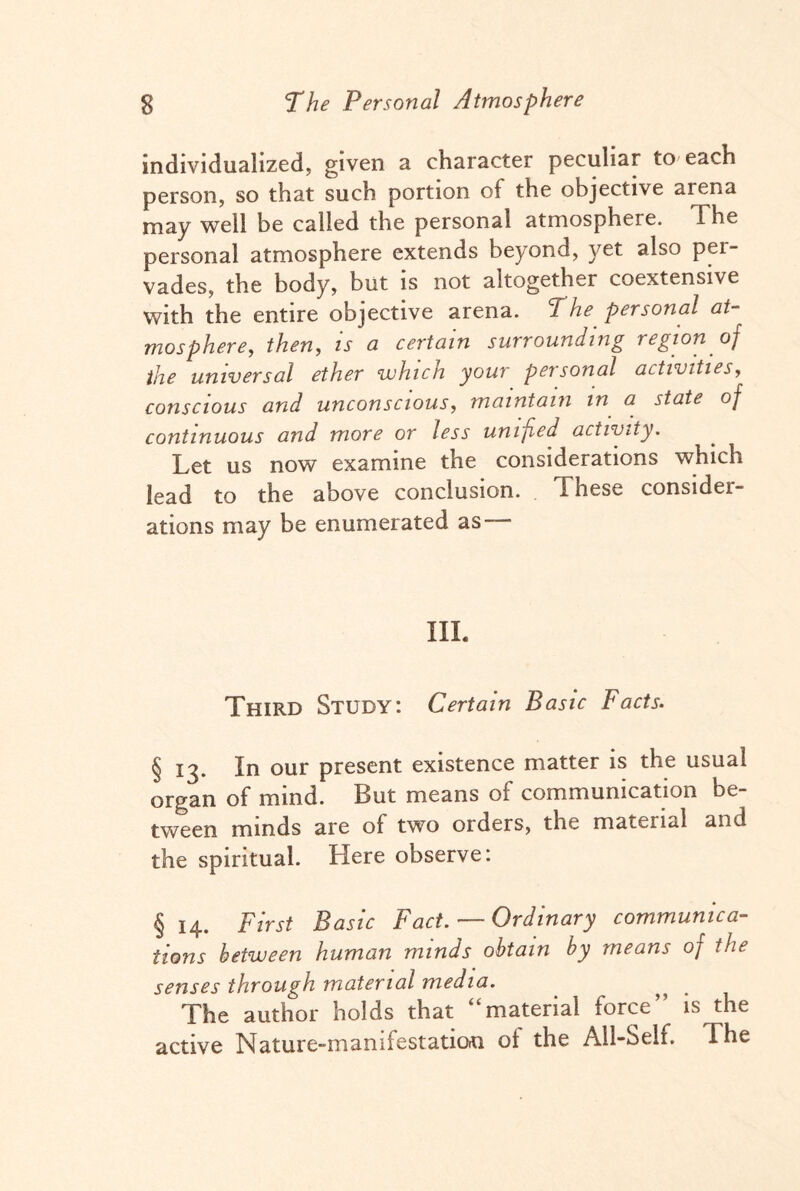 individualized; given a character peculiar to each person, so that such portion of the objective arena may well be called the personal atmosphere. The personal atmosphere extends beyond, yet also pei- vades, the body, but is not altogether coextensive with the entire objective arena. The personal at¬ mosphere, then, is a certain surrounding region of the universal ether which your personal activities, conscious and unconscious, maintain in a state of continuous and more or less unified activity. Let us now examine the considerations which lead to the above conclusion. These consider¬ ations may be enumerated as III. Third Study: Certain Basic Facts. § 13. In our present existence matter is the usual organ of mind. But means of communication be¬ tween minds are of two orders, the material and the spiritual. Here observe: § 14. First Basic Fact. — Ordinary communica¬ tions between human minds obtain by means oj the senses through material media. The author holds that “material force” is the active Nature-manifestation ot the All-Self. The