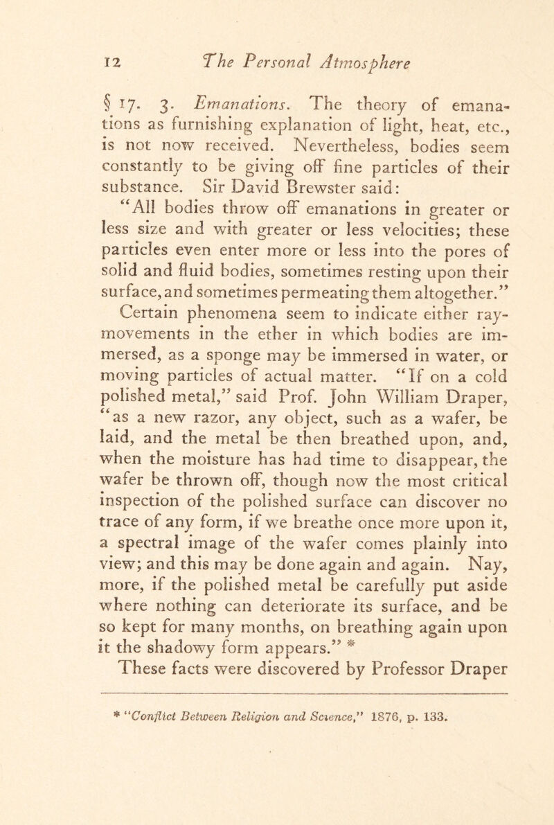 1 § 17. 3. Emanations. The theory of emana¬ tions as furnishing explanation of light, heat, etc., is not now received. Nevertheless, bodies seem constantly to be giving off fine particles of their substance. Sir David Brewster said: “All bodies throw off emanations in greater or less size and with greater or less velocities; these particles even enter more or less into the pores of solid and fluid bodies, sometimes resting upon their surface, and sometimes permeating them altogether.” Certain phenomena seem to indicate either ray- movements in the ether in which bodies are im¬ mersed, as a sponge may be immersed in water, or moving particles of actual matter. “If on a cold polished metal,” said Prof. John William Draper, “as a new razor, any object, such as a wafer, be laid, and the metal be then breathed upon, and, when the moisture has had time to disappear, the wafer be thrown off, though now the most critical inspection of the polished surface can discover no trace of any form, if we breathe once more upon it, a spectral image of the wafer comes plainly into view; and this may be done again and again. Nay, more, if the polished metal be carefully put aside where nothing can deteriorate its surface, and be so kept for many months, on breathing again upon it the shadowy form appears.” * These facts were discovered by Professor Draper * “Conflict Between Religion and Science,” 1876, p. 133.