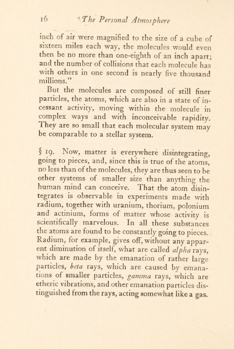 inch of air were magnified to the size of a cube of sixteen miles each way, the molecules would even then be no more than one-eighth of an inch apart; and the number of collisions that each molecule has with others in one second is nearly five thousand millions.” But the molecules are composed of still finer particles, the atoms, which are also in a state of in¬ cessant activity, moving within the molecule in complex ways and with inconceivable rapidity. 1 hey are so small that each molecular system may be comparable to a stellar system. § 19. Now, matter is everywhere disintegrating, going to pieces, and, since this is true of the atoms, no less than of the molecules, they are thus seen to be other systems of smaller size than anything the human mind can conceive. That the atom disin¬ tegrates is observable in experiments made with radium, together with uranium, thorium, polonium and actinium, forms of matter whose activity is scientifically marvelous. In all these substances the atoms are found to be constantly going to pieces. Radium, for example, gives off, without any appar¬ ent diminution of itself, what are called alpha rays, which are made by the emanation of rather large particles, beta rays, which are caused by emana¬ tions of smaller particles, gamma rays, which are etheric vibrations, and other emanation particles dis¬ tinguished from the rays, acting somewhat like a gas.