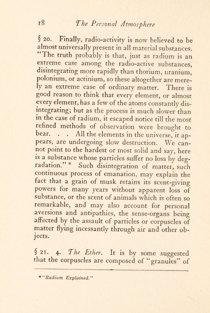 § 20. Finally, radio-activity is now believed to be almost universally present in all material substances. The truth probably is that, just as radium is an extreme case among the radio-active substances, disintegrating more rapidly than thorium, uranium, polonium, or actinium, so these altogether are mere¬ ly an extreme case of ordinary matter. There is good reason to think that every element, or almost every element, has a few of the atoms constantly dis¬ integrating; but as the process is much slower than in the case of radium, it escaped notice till the most refined methods of observation were brought to bear. . . All the elements in the universe, it ap¬ pears, are undergoing slow destruction. We can¬ not point to the hardest or most solid and say, here is a substance whose particles suffer no loss by deg¬ radation/’ * Such disintegration of matter, such continuous process of emanation, may explain the fact that a grain of musk retains its scent-giving powers for many years without apparent loss of substance, or the scent of animals which is often so remarkable, and may also account for personal aversions and antipathies, the sense-organs being affected by the assault of particles or corpuscles of matter flying incessantly through air and other ob¬ jects. §21. 4. The Ether. It is by some suggested that the corpuscles are composed of “granules” of