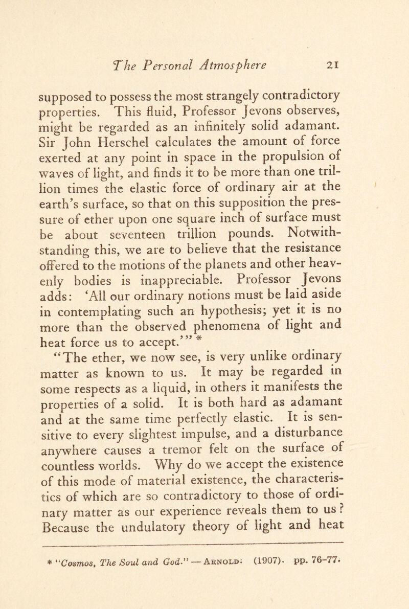 supposed to possess the most strangely contradictory properties. This fluid, Professor Jevons observes, might be regarded as an infinitely solid adamant. Sir John Herschel calculates the amount of force exerted at any point in space in the propulsion of waves of light, and finds it to be more than one tril- lion times the elastic force of ordinary air at the earth’s surface, so that on this supposition the pres¬ sure of ether upon one square inch of surface must be about seventeen trillion pounds. Notwith¬ standing this, we are to believe that the resistance offered to the motions of the planets and other heav¬ enly bodies is inappreciable. Professor Jevons adds: ‘All our ordinary notions must be laid aside in contemplating such an hypothesis; yet it is no more than the observed phenomena of light and heat force us to accept.’ ” * “The ether, we now see, is very unlike ordinary matter as known to us. It may be regarded in some respects as a liquid, in others it manifests the properties oi a solid. It is both hard as adamant and at the same time perfectly elastic. It is sen¬ sitive to every slightest impulse, and a disturbance anywhere causes a tremor felt on the surface oi countless worlds. Why do we accept the existence of this mode of material existence, the characteris¬ tics of which are so contradictory to those of ordi¬ nary matter as our experience reveals them to us ? Because the undulatory theory ot light and heat * “Cosmos, The Soul and God-” Arnold; (1907)- pp. 76-77;