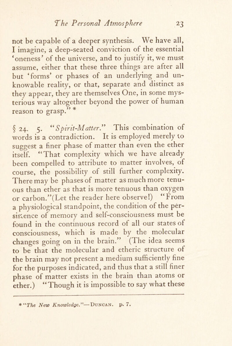 not be capable of a deeper synthesis. We have all, I imagine, a deep-seated conviction of the essential ‘oneness’ of the universe, and to justify it, we must assume, either that these three things are after all but ‘forms’ or phases of an underlying and un¬ knowable reality, or that, separate and distinct as they appear, they are themselves One, in some mys¬ terious way altogether beyond the power of Human reason to grasp.” * § 24. 5. “Spirit-Matter.” This combination of words is a contradiction. It is employed merely to suggest a finer phase of matter than even the ether itself. “That complexity which we have already been compelled to attribute to matter involves, of course, the possibility of still further complexity. There may be phases of matter as much more tenu¬ ous than ether as that is more tenuous than oxygen or carbon.’’(Let the reader here observe!) “From a physiological standpoint, the condition of the per¬ sistence of memory and self-consciousness must be found in the continuous record of all our states of consciousness, which is made by the molecular changes going on in the brain.” (The idea seems to be that the molecular and etheric structure ol the brain may not present a medium sufficiently fine for the purposes indicated, and thus that a still finer phase of matter exists in the brain than atoms or ether.) “Though it is impossible to say what these * “The New Knowledge.—Duncan, p. 7.