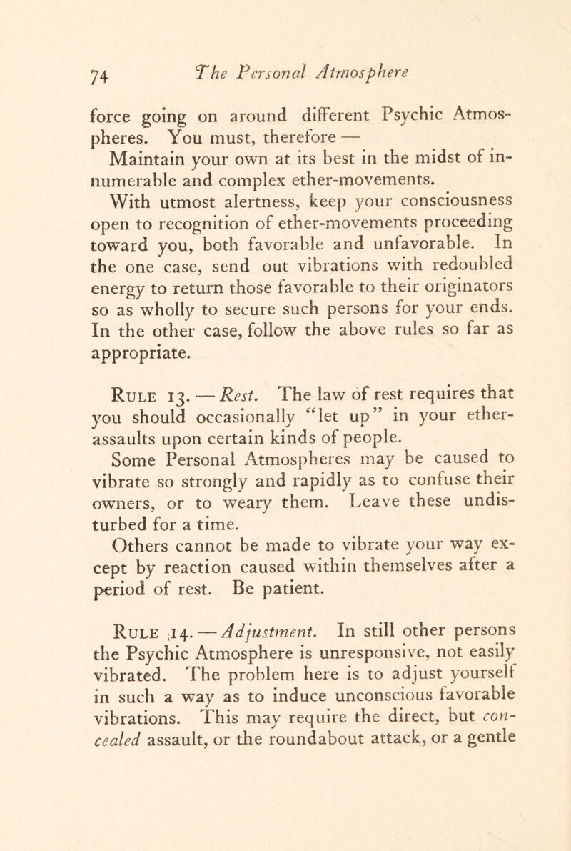 force going on around different Psychic Atmos¬ pheres. You must, therefore — Maintain your own at its best in the midst of in¬ numerable and complex ether-movements. With utmost alertness, keep your consciousness open to recognition of ether-movements proceeding toward you, both favorable and unfavorable. In the one case, send out vibrations with redoubled energy to return those favorable to their originators so as wholly to secure such persons for your ends. In the other case, follow the above rules so far as appropriate. Rule 13. — Rest. The law of rest requires that you should occasionally “let up” in your ether- assaults upon certain kinds of people. Some Personal Atmospheres may be caused to vibrate so strongly and rapidly as to confuse tneir owners, or to weary them. Leave these undis¬ turbed for a time. Others cannot be made to vibrate your way ex¬ cept by reaction caused within themselves after a period of rest. Be patient. Rule ,14. — Adjustment. In still other persons the Psychic Atmosphere is unresponsive, not easily vibrated. The problem here is to adjust yourself in such a way as to induce unconscious favorable vibrations. This may require the direct, but con¬ cealed assault, or the roundabout attack, or a gentle