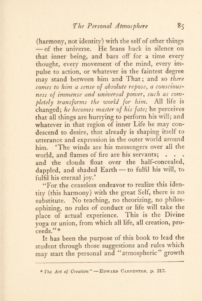 (harmony, not identity) with the seif of other things — of the universe. He leans hack in silence on that inner being, and bars off for a time every thought, every movement of the mind, every im¬ pulse to action, or whatever in the faintest degree may stand between him and That; and so there comes to him a sense of absolute repose, a conscious¬ ness of immense and universal power, such as com¬ pletely transforms the world for him. All life is changed; he becomes master of his fate; he perceives that all things are hurrying to perform his will; and whatever in that region of inner Life he may con¬ descend to desire, that already is shaping itself to utterance and expression in the outer world around him. ‘The winds are his messengers over all the world, and flames of fire are his servants; . . . and the clouds float over the half-concealed, dappled, and shaded Earth — to fulfil his will, to fulfil his eternal joy/ “For the ceaseless endeavor to realize this iden¬ tity (this harmony) with the great Self, there is no substitute. No teaching, no theorizing, no philos¬ ophizing, no rules of conduct or life will take the place of actual experience. This is the Divine yoga or union, from which all life, all creation, pro¬ ceeds.”* It has been the purpose of this book to lead the student through those suggestions and rules which may start the personal and ‘‘atmospheric” growth * The Art of Creation ”—Edward Carpenter, p. 217.