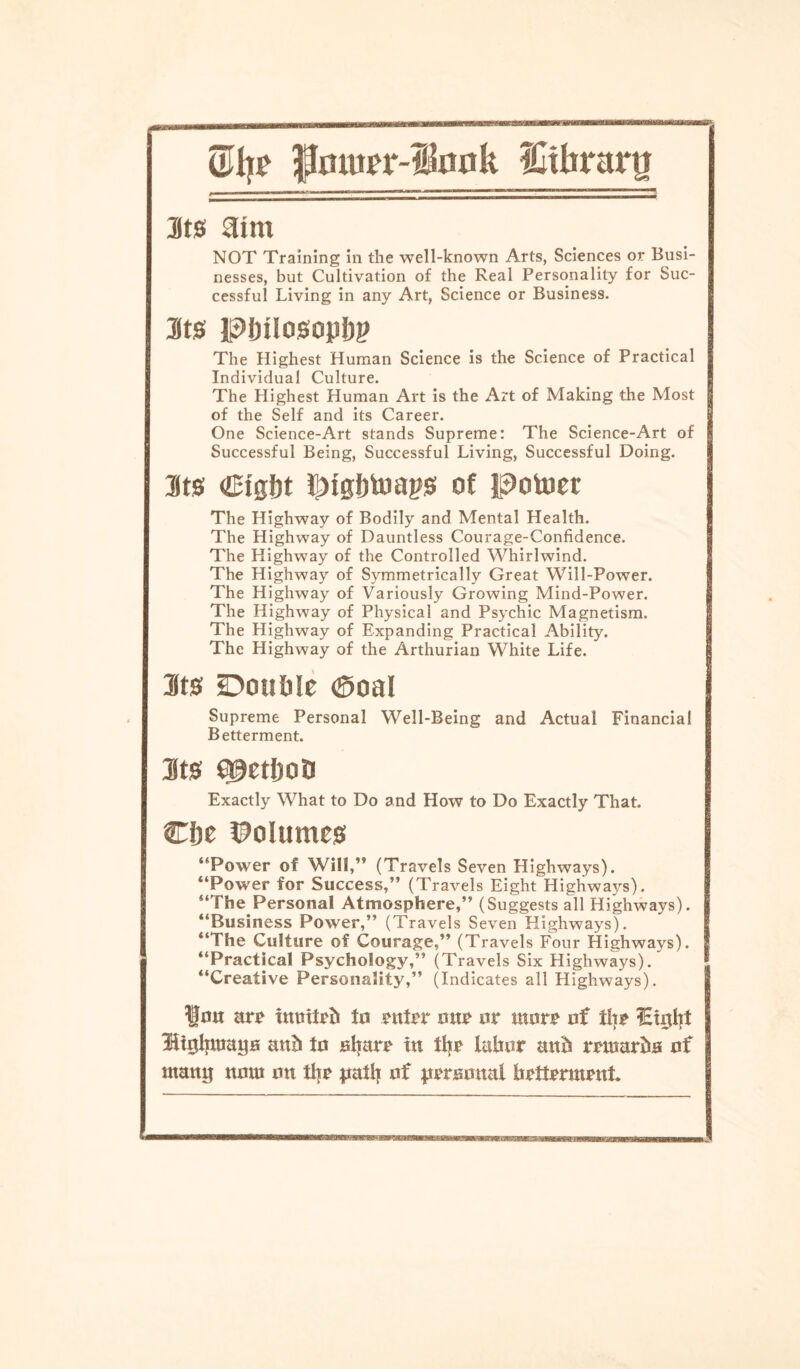 ©Ijr Jlmurr-lfonk ICtfararg Sts flint NOT Training in the well-known Arts, Sciences or Busi¬ nesses, but Cultivation of the Real Personality for Suc¬ cessful Living in any Art, Science or Business. 3ts pinlosopJjp The Highest Human Science is the Science of Practical Individual Culture. The Highest Human Art is the Art of Making the Most of the Self and its Career. One Science-Art stands Supreme: The Science-Art of Successful Being, Successful Living, Successful Doing. 3ts iiMgijtoaps of potoer The Highway of Bodily and Mental Health. The Highway of Dauntless Courage-Confidence. The Highway of the Controlled Whirlwind. The Highway of Symmetrically Great Will-Power. The Highway of Variously Growing Mind-Power. The Highway of Physical and Psychic Magnetism. The Highway of Expanding Practical Ability. The Highway of the Arthurian White Life. Sts Double <SoaI Supreme Personal Well-Being and Actual Financial Betterment. 3ts epetfjoD Exactly What to Do and How to Do Exactly That. Cf)t Volumes “Power of Will,’9 (Travels Seven Highways). “Power for Success,” (Travels Eight Highways). “The Personal Atmosphere,” (Suggests all Highways). “Business Power,” (Travels Seven Highways). “The Culture of Courage,” (Travels Four Highways). “Practical Psychology,” (Travels Six Highways). “Creative Personality,” (Indicates all Highways). Hon are tnmteh to enter one or wore of tlje iEtgtjt Htgljmaya anb to aljare in ttye labor anh rewarha of watuj now on the path of peramtal betterment