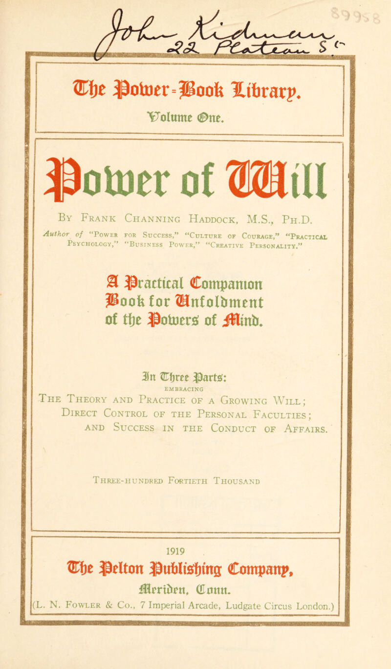 PoUinHUooU Htbrarp. Volume ®m. potter of Will By Frank Channing Haddock, M.S., Ph.D. Author of “Power for Success,” “Culture of Courage,” “Practical Psychology,” “Business Power,” “Creative Personality,” & practical Companion IPoofe for ®nfolbment of tfje $otoerss of Jttinb. Cfirre parts’: EMBRACING The Theory and Practice of a Growing Will; Direct Control of the Personal Faculties; and Success in the Conduct of Affairs, Three-hundred Fortieth Thousand 1919 W^t f&lton $uf)It!5f)ing Company, iHmitett, GImut. (L. N. Fowler & Co., 7 Imperial Arcade, Ludgate Circus London.)
