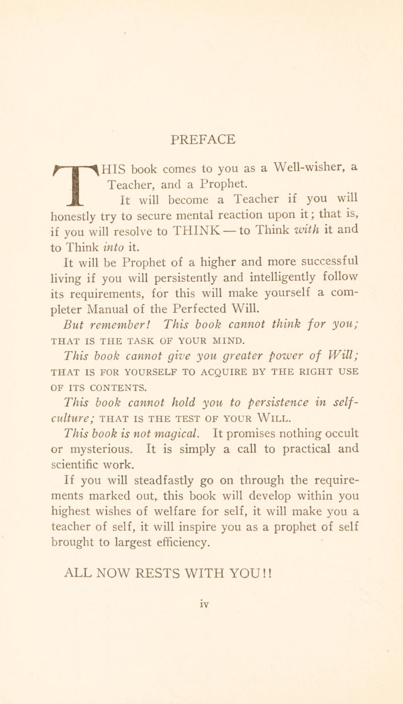 PREFACE THIS book comes to you as a Well-wisher, a Teacher, and a Prophet. It will become a Teacher i£ you will honestly try to secure mental reaction upon it; that is, if you will resolve to THINK — to Think with it and to Think into it. It will be Prophet of a higher and more successful living if you will persistently and intelligently follow its requirements, for this will make yourself a com¬ pleter Manual of the Perfected Will. But remember! This book cannot think for you; THAT IS THE TASK OF YOUR MIND. This book cannot give you greater power of Will; THAT IS FOR YOURSELF TO ACQUIRE BY THE RIGHT USE OF ITS CONTENTS. This book cannot hold you to persistence in self¬ culture; THAT IS THE TEST OF YOUR WlLL. This book is not magical. It promises nothing occult or mysterious. It is simply a call to practical and scientific work. If you will steadfastly go on through the require¬ ments marked out, this book will develop within you highest wishes of welfare for self, it will make you a teacher of self, it will inspire you as a prophet of self brought to largest efficiency. ALL NOW RESTS WITH YOU!!