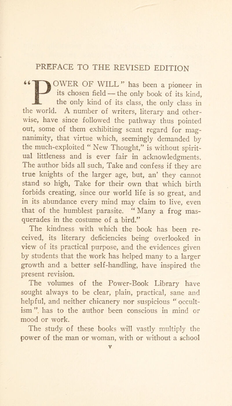 PREFACE TO THE REVISED EDITION “inowER of will ”has been a pioneer in B—^ its chosen field — the only book of its kind, JL the only kind of its class, the only class in the world. A number of writers, literary and other¬ wise, have since followed the pathway thus pointed out, some of them exhibiting scant regard for mag¬ nanimity, that virtue which, seemingly demanded by the much-exploited “ New Thought,” is without spirit¬ ual littleness and is ever fair in acknowledgments. The author bids all such, Take and confess if they are true knights of the larger age, but, an’ they cannot stand so high, Take for their own that which birth forbids creating, since our world life is so great, and in its abundance every mind may claim to live, even that of the humblest parasite. “ Many a frog mas¬ querades in the costume of a bird.” The kindness with which the book has been re¬ ceived, its literary deficiencies being overlooked in view of its practical purpose, and the evidences given by students that the work has helped many to a larger growth and a better self-handling, have inspired the present revision. The volumes of the Power-Book Library have sought always to be clear, plain, practical, sane and helpful, and neither chicanery nor suspicious “ occult¬ ism ” has to the author been conscious in mind or mood or work. The study of these books will vastly multiply the power of the man or woman, with or without a school