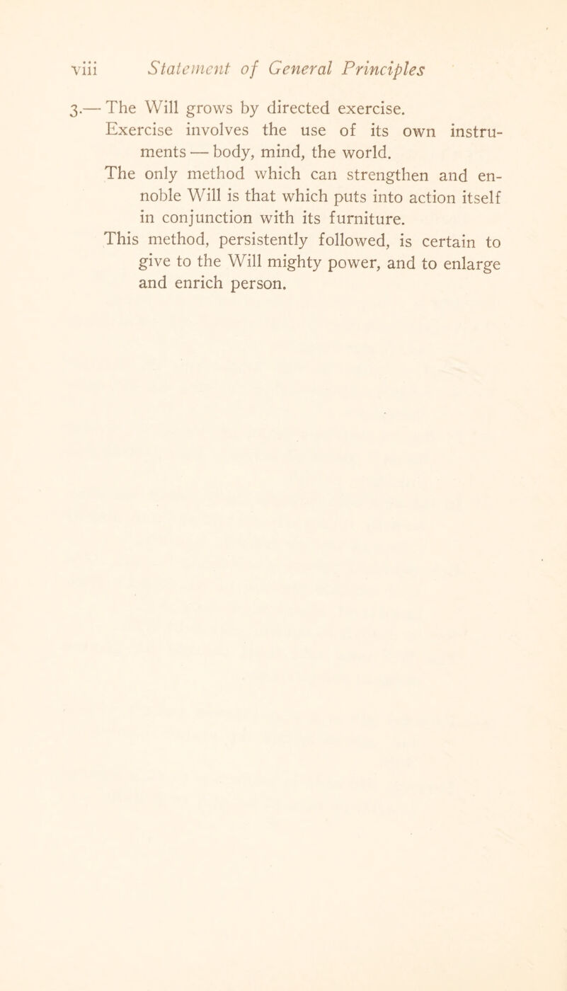 3.— The Will grows by directed exercise. Exercise involves the use of its own instru¬ ments — body, mind, the world. The only method which can strengthen and en¬ noble Will is that which puts into action itself in conjunction with its furniture. This method, persistently followed, is certain to give to the Will mighty power, and to enlarge and enrich person.