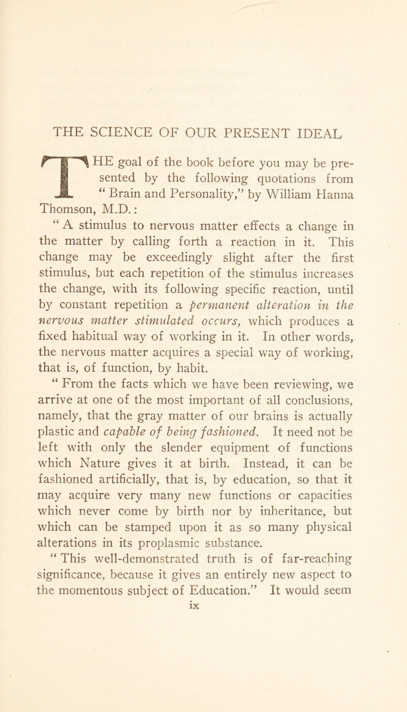 THE SCIENCE OF OUR PRESENT IDEAL THE goal of the book before you may be pre¬ sented by the following quotations from “ Brain and Personality,” by William Planna Thomson, M.D.: “ A stimulus to nervous matter effects a change in the matter by calling forth a reaction in it. This change may be exceedingly slight after the first stimulus, but each repetition of the stimulus increases the change, with its following specific reaction, until by constant repetition a permanent alteration in the nervous matter stimulated occurs, which produces a fixed habitual way of working in it. In other words, the nervous matter acquires a special way of working, that is, of function, by habit. “ From the facts which we have been reviewing, we arrive at one of the most important of all conclusions, namely, that the gray matter of our brains is actually plastic and capable of being fashioned. It need not be left with only the slender equipment of functions which Nature gives it at birth. Instead, it can be fashioned artificially, that is, by education, so that it may acquire very many new functions or capacities which never come by birth nor by inheritance, but which can be stamped upon it as so many physical alterations in its proplasmic substance. “ This well-demonstrated truth is of far-reaching significance, because it gives an entirely new aspect to the momentous subject of Education.” It would seem