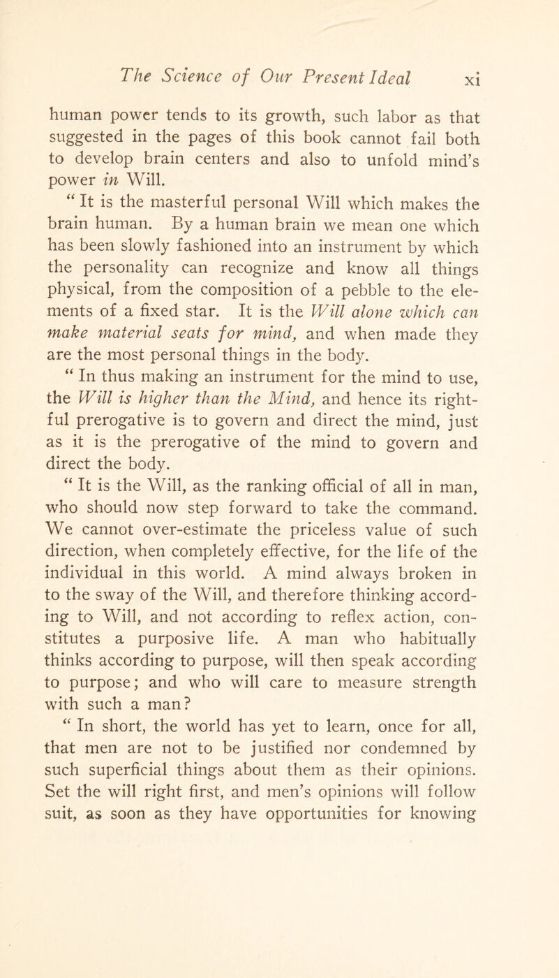 human power tends to its growth, such labor as that suggested in the pages of this book cannot fail both to develop brain centers and also to unfold mind’s power in Will. “ It is the masterful personal Will which makes the brain human. By a human brain we mean one which has been slowly fashioned into an instrument by which the personality can recognize and know all things physical, from the composition of a pebble to the ele¬ ments of a fixed star. It is the Will alone which can make material seats for mind, and when made they are the most personal things in the body. “ In thus making an instrument for the mind to use, the Will is higher than the Mind, and hence its right¬ ful prerogative is to govern and direct the mind, just as it is the prerogative of the mind to govern and direct the body. “ It is the Will, as the ranking official of all in man, who should now step forward to take the command. We cannot over-estimate the priceless value of such direction, when completely effective, for the life of the individual in this world. A mind always broken in to the sway of the Will, and therefore thinking accord¬ ing to Will, and not according to reflex action, con¬ stitutes a purposive life. A man who habitually thinks according to purpose, will then speak according to purpose; and who will care to measure strength with such a man? “ In short, the world has yet to learn, once for all, that men are not to be justified nor condemned by such superficial things about them as their opinions. Set the will right first, and men’s opinions will follow suit, as soon as they have opportunities for knowing