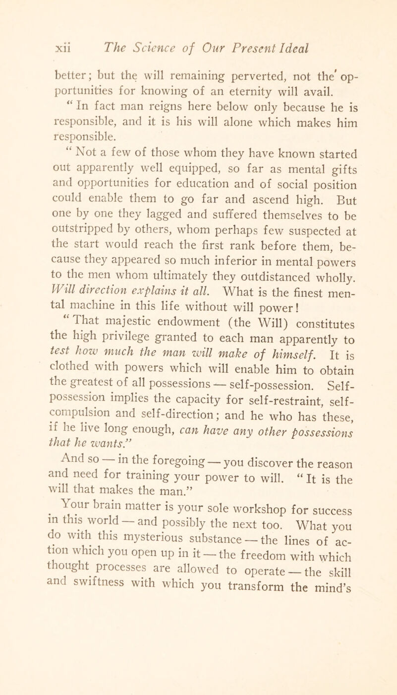 better; but the will remaining perverted, not the'op¬ portunities for knowing of an eternity will avail. “ In fact man reigns here below only because he is responsible, and it is his will alone which makes him responsible. “ Not a few of those whom they have known started out apparently well equipped, so far as mental gifts and opportunities for education and of social position could enable them to go far and ascend high. But one by one they lagged and suffered themselves to be outstripped by others, whom perhaps few suspected at the start would reach the first rank before them, be¬ cause they appeared so much inferior in mental powers to the men whom ultimately they outdistanced wholly. Will direction explains it all What is the finest men¬ tal machine in this life without will power! “ That majestic endowment (the Will) constitutes the high privilege granted to each man apparently to test how much the man will make of himself. It is clothed with powers which will enable him to obtain the greatest of all possessions -— self-possession. Self- possession implies the capacity for self-restraint, self¬ compulsion and self-direction; and he who has these, if lie live long enough, can have any other possessions that he wants.” And so in the foregoing — you discover the reason and need for training your power to will. “ It is the will that makes the man.” Your brain matter is your sole workshop for success m this world — and possibly the next too. What you do with this mysterious substance — the lines of ac¬ tion which you open up in it - the freedom with which thought processes are allowed to operate — the skill and swiftness with which you transform the mind’s