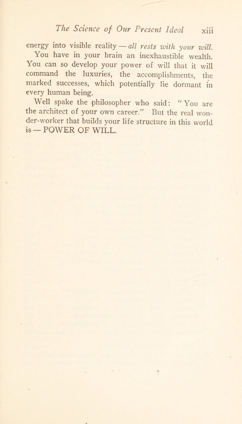 Xlll energy into visible reality — all rests with your will You have in your brain an inexhaustible wealth. You can so develop your power of will that it will command the luxuries, the accomplishments, the marked successes, which potentially lie dormant in every human being. Well spake the philosopher who said: “You are the architect of your own career.” But the real won¬ der-worker that builds your life structure in this world is — POWER OF WILL,