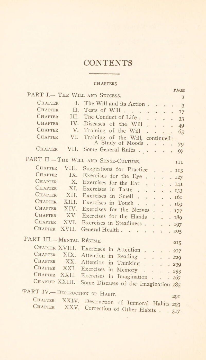 CONTENTS CHAPTERS PART I.— The Will and Success. page i Chapter I. The Will and its Action .... 3 Chapter II. Tests of Will. 17 Chapter III. The Conduct of Life. 33 Chapter IV. Diseases of the Will .... 49 Chapter V. Training of the Will .... 65 Chapter VI. Training of the Will, continued: A Study of Moods .... 79 Chapter VII. Some General Rules. 97 PART II.— The Will and Sense-Culture. Suggestions for Practice Exercises for the Eye Exercises for the Ear Exercises in Taste . Exercises in Smell . Exercises in Touch . Exercises for the Nerves Exercises for the Hands Exercises in Steadiness . General Health .... Chapter VIII. Chapter IX. Chapter X. Chapter XI. Chapter XII. Chapter XIII. Chapter XIV. Chapter XV. Chapter XVI. Chapter XVII. RT III.— Mental Chapter XVIII. Chapter XIX. Chapter XX. Chapter XXI. Chapter XXII. Chapter XXIII. hi ii3 127 141 153 161 169 177 189 197 205 PART IV.— Chapter Chapter 215 Exercises in Attention . . . .217 Attention in Reading . . . .229 Attention in Thinking .... 239 Exercises in Memory .... 253 Exercises in Imagination . . . 267 Some Diseases of the Imagination 285 Destruction of Habit. 2gx W Destruction °f Immoral Habits 293 XXV. Correction of Other Habits . . 317