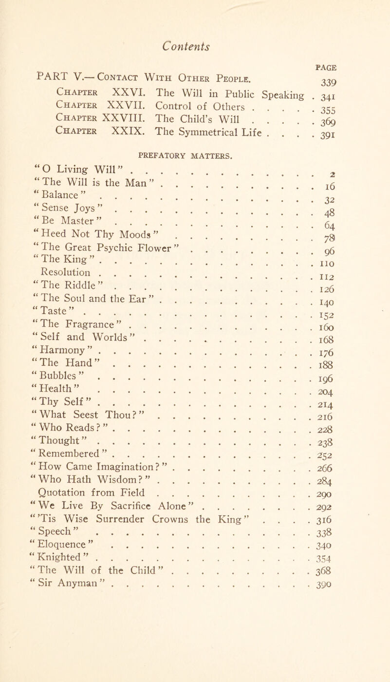 PART V.— Contact With Other People. page 339 Chapter XXVI. Chapter XXVII. Chapter XXVIII. Chapter XXIX. The Will in Public Speaking . 341 Control of Others The Child’s Will • • 355 • • 369 The Symmetrical Life . • 39i PREFATORY MATTERS. “O Living Will”. “ The Will is the Man ”. “ Balance ”. “Sense Joys”. “ Be Master ”. “ Heed Not Thy Moods ”. “ The Great Psychic Flower ” “ The King ”. Resolution. “The Riddle” | ’ “ The Soul and the Ear ”... “Taste”.* “ The Fragrance ”. “ Self and Worlds “ Harmony ”. “The Hand”. “ Bubbles ”. “ Health ”. “ Thy Self ”. “What Seest Thou?”. “ Who Reads ? ”. “Thought” . “ Remembered ”. “How Came Imagination?”. “Who Hath Wisdom?”. Quotation from Field. “We Live By Sacrifice Alone” . “’Tis Wise Surrender Crowns the King” “ Speech ”. “ Eloquence ”. “Knighted”. “The Will of the Child”. “ Sir Anyman ”. 2 . . 16 • • 32 . . 48 . 64 . . 78 . 96 . . no . . 112 . 126 . 140 • • 152 . . 160 . . 168 . . 176 . . 188 . . 196 . . 204 . 214 . 216 . 228 • 238 . 252 . 266 . 284 . 290 . 292 . 316 • 338 • 340 • 354 . 368 • 390
