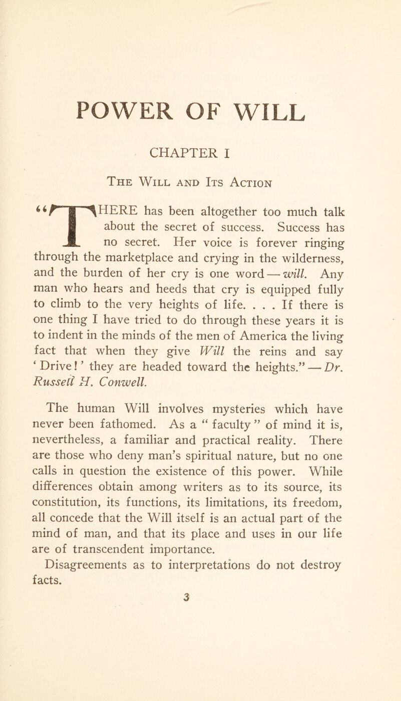 CHAPTER I The Will and Its Action 4‘^T^HERE has been altogether too much talk about the secret of success. Success has JL no secret. Her voice is forever ringing through the marketplace and crying in the wilderness, and the burden of her cry is one word — will. Any man who hears and heeds that cry is equipped fully to climb to the very heights of life. ... If there is one thing I have tried to do through these years it is to indent in the minds of the men of America the living fact that when they give Will the reins and say ‘ Drive! ’ they are headed toward the heights.” —■ Dr. Russell H. Conwell. The human Will involves mysteries which have never been fathomed. As a “ faculty ” of mind it is, nevertheless, a familiar and practical reality. There are those who deny man’s spiritual nature, but no one calls in question the existence of this power. While differences obtain among writers as to its source, its constitution, its functions, its limitations, its freedom, all concede that the Will itself is an actual part of the mind of man, and that its place and uses in our life are of transcendent importance. Disagreements as to interpretations do not destroy facts.