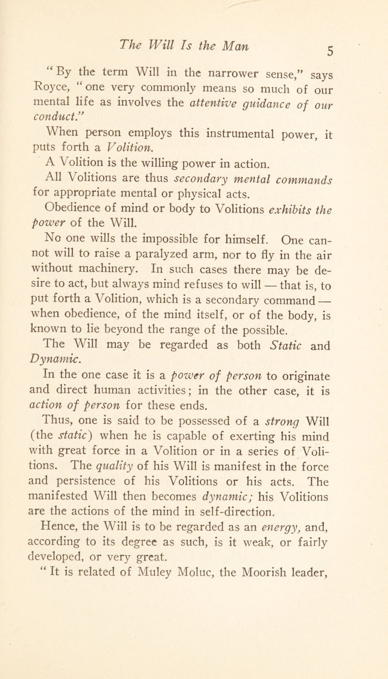 5 “By the term Will in the narrower sense,” says Royce, “one very commonly means so much of our mental life as involves the attentive guidance of our conduct.” When person employs this instrumental power, it puts forth a Volition. A Volition is the willing power in action. All Volitions are thus secondary mental commands for appropriate mental or physical acts. Obedience of mind or body to Volitions exhibits the power of the Will. No one wills the impossible for himself. One can¬ not will to raise a paralyzed arm, nor to fly in the air without machinery. In such cases there may be de¬ sire to act, but always mind refuses to will — that is, to put forth a Volition, which is a secondary command — when obedience, of the mind itself, or of the body, is known to lie beyond the range of the possible. The Will may be regarded as both Static and Dynamic. In the one case it is a pozuer of person to originate and direct human activities; in the other case, it is action of person for these ends. Thus, one is said to be possessed of a strong Will (the static) when he is capable of exerting his mind with great force in a Volition or in a series of Voli¬ tions. The quality of his Will is manifest in the force and persistence of his Volitions or his acts. The manifested Will then becomes dynamic; his Volitions are the actions of the mind in self-direction. Hence, the Will is to be regarded as an energy, and, according to its degree as such, is it weak, or fairly developed, or very great. “ It is related of Muley Moluc, the Moorish leader,