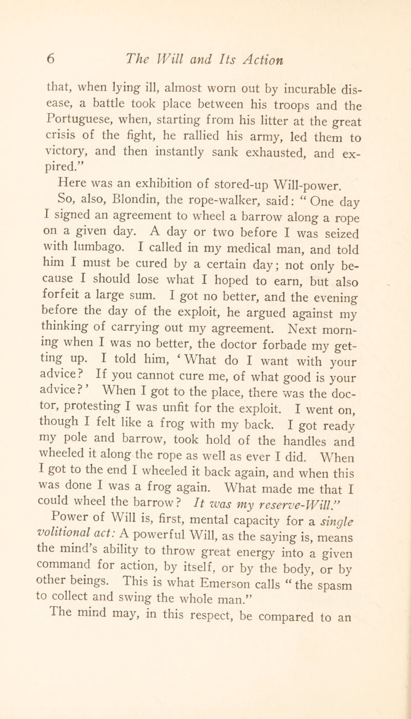 that, when lying ill, almost worn out by incurable dis¬ ease, a battle took place between his troops and the Portuguese, when, starting from his litter at the great crisis of the fight, he rallied his army, led them to victory, and then instantly sank exhausted, and ex¬ pired.” Here was an exhibition of stored-up Will-power. So, also, Blondin, the rope-walker, said: “ One day I signed an agreement to wheel a barrow along a rope on a given day. A day or two before I was seized with lumbago. I called in my medical man, and told him I must be cured by a certain day; not only be¬ cause I should lose what I hoped to earn, but also forfeit a large sum. I got no better, and the evening before the day of the exploit, he argued against my thinking of carrying out my agreement. Next morn¬ ing when I was no better, the doctor forbade my get- ting up. I told him, ‘ What do I want with your advice? If you cannot cure me, of what good is your advice? When I got to the place, there was the doc¬ tor, protesting I was unfit for the exploit. I went on, though I felt like a frog with my back. I got ready my pole and barrow, took hold of the handles and wheeled it along the rope as well as ever I did. When I got to the end I wheeled it back again, and when this was done I was a frog again. What made me that I couid wheel the barrow ? It was my reserve-Will Power of Will is, first, mental capacity for a single volitional act: A powerful Will, as the saying is, means the mind’s ability to throw great energy into a given command for action, by itself, or by the body, or by other beings. This is what Emerson calls “ the spasm to collect and swing the whole man.” The mind may, in this respect, be compared to an