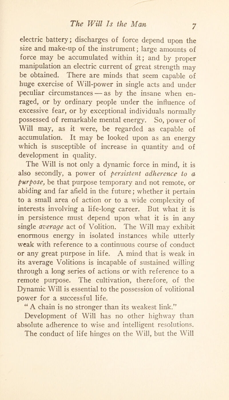 electric battery; discharges of force depend upon the size and make-up of the instrument; large amounts of force may be accumulated within it; and by proper manipulation an electric current of great strength may be obtained. There are minds that seem capable of huge exercise of Will-power in single acts and under peculiar circumstances — as by the insane when en¬ raged, or by ordinary people under the influence of excessive fear, or by exceptional individuals normally possessed of remarkable mental energy. So, power of Will may, as it were, be regarded as capable of accumulation. It may be looked upon as an energy which is susceptible of increase in quantity and of development in quality. The Will is not only a dynamic force in mind, it is also secondly, a power of persistent adherence to a purpose, be that purpose temporary and not remote, or abiding and far afield in the future; whether it pertain to a small area of action or to a wide complexity of interests involving a life-long career. But what it is in persistence must depend upon what it is in any single average act of Volition. The Will may exhibit enormous energy in isolated instances while utterly weak with reference to a continuous course of conduct or any great purpose in life. A mind that is weak in its average Volitions is incapable of sustained willing through a long series of actions or with reference to a remote purpose. The cultivation, therefore, of the Dynamic Will is essential to the possession of volitional power for a successful life. “ A chain is no stronger than its weakest link.” Development of Will has no other highway than absolute adherence to wise and intelligent resolutions. The conduct of life hinges on the Will, but the Will