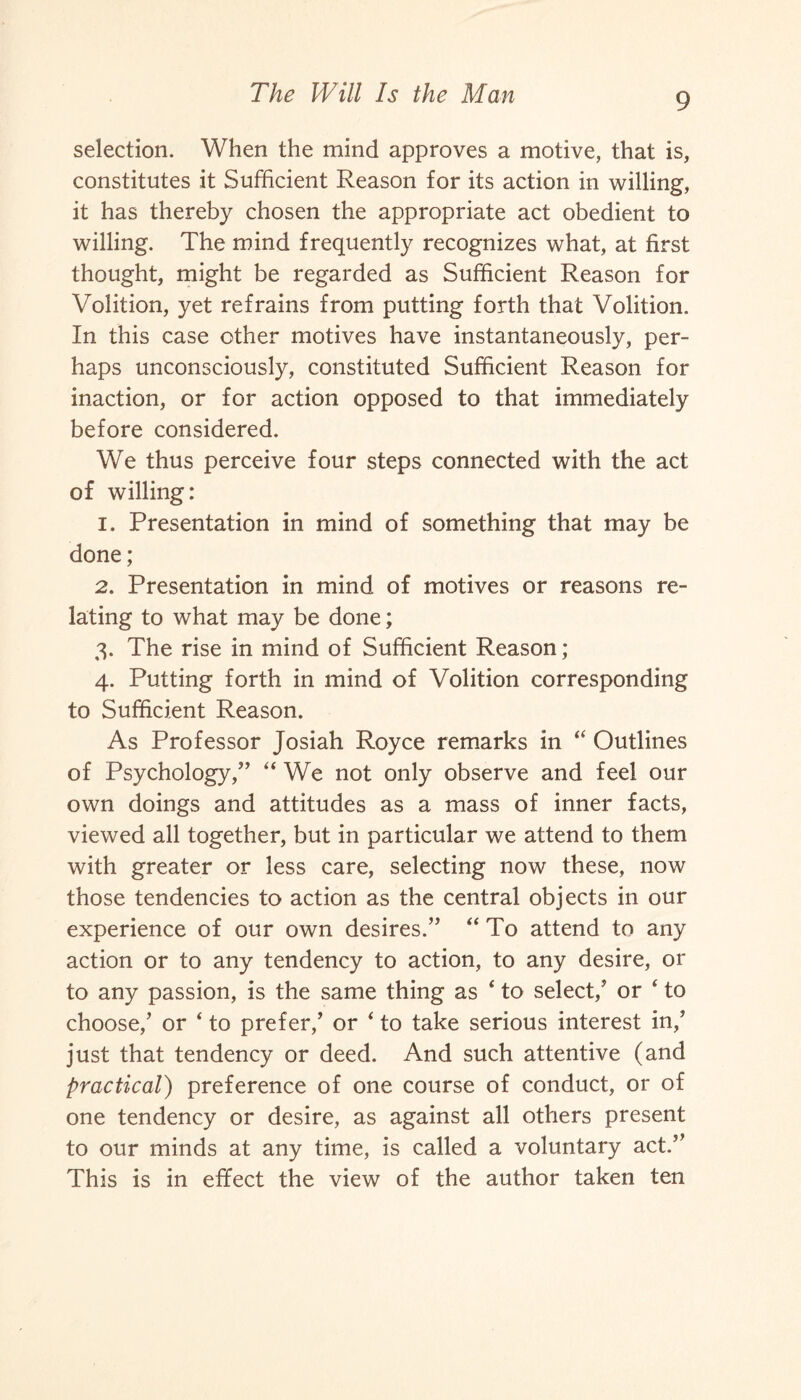 selection. When the mind approves a motive, that is, constitutes it Sufficient Reason for its action in willing, it has thereby chosen the appropriate act obedient to willing. The mind frequently recognizes what, at first thought, might be regarded as Sufficient Reason for Volition, yet refrains from putting forth that Volition. In this case other motives have instantaneously, per¬ haps unconsciously, constituted Sufficient Reason for inaction, or for action opposed to that immediately before considered. We thus perceive four steps connected with the act of willing: 1. Presentation in mind of something that may be done; 2. Presentation in mind of motives or reasons re¬ lating to what may be done; 3. The rise in mind of Sufficient Reason; 4. Putting forth in mind of Volition corresponding to Sufficient Reason. As Professor Josiah Royce remarks in 44 Outlines of Psychology,” “ We not only observe and feel our own doings and attitudes as a mass of inner facts, viewed all together, but in particular we attend to them with greater or less care, selecting now these, now those tendencies to action as the central objects in our experience of our own desires.” 44 To attend to any action or to any tendency to action, to any desire, or to any passion, is the same thing as 4 to select/ or 4 to choose/ or 4 to prefer/ or 4 to take serious interest in/ just that tendency or deed. And such attentive (and practical) preference of one course of conduct, or of one tendency or desire, as against all others present to our minds at any time, is called a voluntary act.” This is in effect the view of the author taken ten