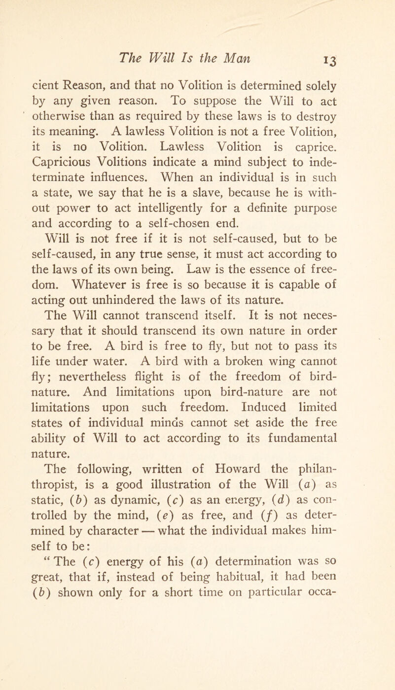 cient Reason, and that no Volition is determined solely by any given reason. To suppose the Will to act otherwise than as required by these laws is to destroy its meaning. A lawless Volition is not a free Volition, it is no Volition. Lawless Volition is caprice. Capricious Volitions indicate a mind subject to inde¬ terminate influences. When an individual is in such a state, we say that he is a slave, because he is with¬ out power to act intelligently for a definite purpose and according to a self-chosen end. Will is not free if it is not self-caused, but to be self-caused, in any true sense, it must act according to the laws of its own being. Law is the essence of free¬ dom. Whatever is free is so because it is capable of acting out unhindered the laws of its nature. The Will cannot transcend itself. It is not neces¬ sary that it should transcend its own nature in order to be free. A bird is free to fly, but not to pass its life under water. A bird with a broken wing cannot fly; nevertheless flight is of the freedom of bird- nature. And limitations upon bird-nature are not limitations upon such freedom. Induced limited states of individual minds cannot set aside the free ability of Will to act according to its fundamental nature. The following, written of Howard the philan¬ thropist, is a good illustration of the Will (a) as static, (b) as dynamic, (c) as an energy, (d) as con¬ trolled by the mind, (e) as free, and (/) as deter¬ mined by character — what the individual makes him¬ self to be: “The (c) energy of his (a) determination was so great, that if, instead of being habitual, it had been (b) shown only for a short time on particular occa-