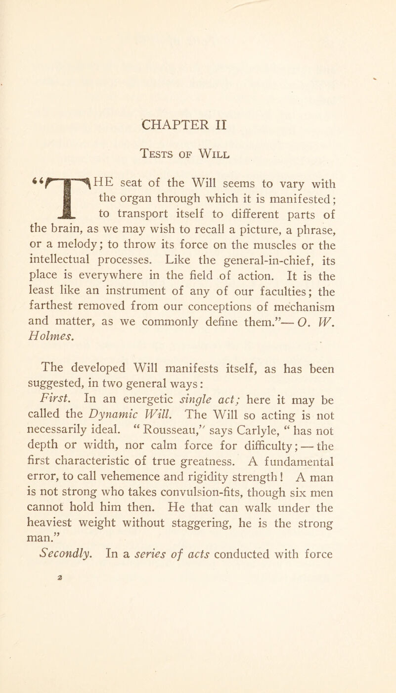 CHAPTER II Tests of Will seat of the Will seems to vary with 1 the organ through which it is manifested; JL to transport itself to different parts of the brain, as we may wish to recall a picture, a phrase, or a melody; to throw its force on the muscles or the intellectual processes. Like the general-in-chief, its place is everywhere in the field of action. It is the least like an instrument of any of our faculties; the farthest removed from our conceptions of mechanism and matter, as we commonly define them.”— O. W. Holmes. The developed Will manifests itself, as has been suggested, in two general ways: First. In an energetic single act; here it may be called the Dynamic Will. The Will so acting is not necessarily ideal. “ Rousseau,” says Carlyle, “ has not depth or width, nor calm force for difficulty;—the first characteristic of true greatness. A fundamental error, to call vehemence and rigidity strength! A man is not strong who takes convulsion-fits, though six men cannot hold him then. He that can walk under the heaviest weight without staggering, he is the strong man.” Secondly. In a series of acts conducted with force