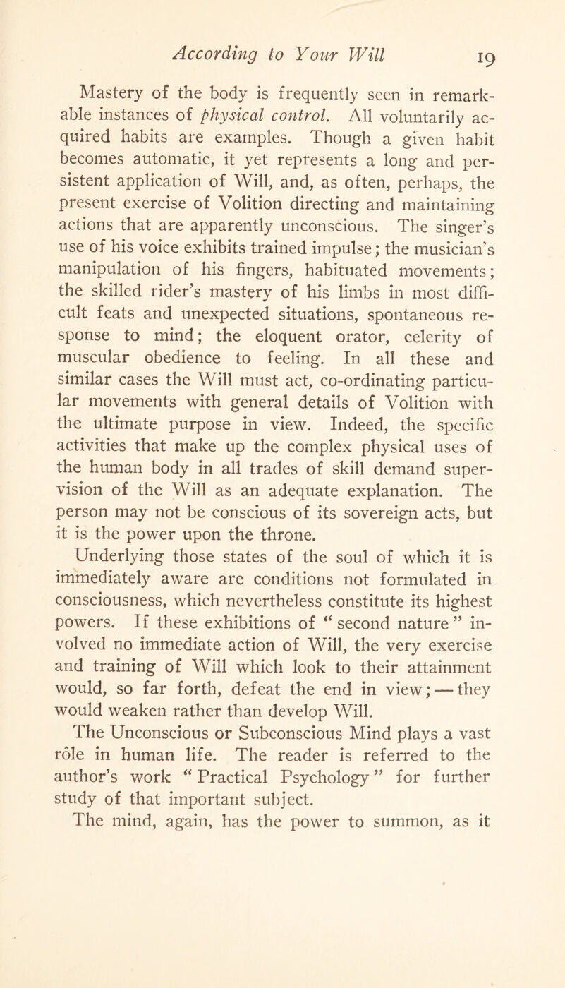 Mastery of the body is frequently seen in remark¬ able instances of physical control. All voluntarily ac¬ quired habits are examples. Though a given habit becomes automatic, it yet represents a long and per¬ sistent application of Will, and, as often, perhaps, the present exercise of Volition directing and maintaining actions that are apparently unconscious. The singer’s use of his voice exhibits trained impulse; the musician’s manipulation of his fingers, habituated movements; the skilled rider’s mastery of his limbs in most diffi¬ cult feats and unexpected situations, spontaneous re¬ sponse to mind; the eloquent orator, celerity of muscular obedience to feeling. In all these and similar cases the Will must act, co-ordinating particu¬ lar movements with general details of Volition with the ultimate purpose in view. Indeed, the specific activities that make up the complex physical uses of the human body in all trades of skill demand super¬ vision of the Will as an adequate explanation. The person may not be conscious of its sovereign acts, but it is the power upon the throne. Underlying those states of the soul of which it is immediately aware are conditions not formulated in consciousness, which nevertheless constitute its highest powers. If these exhibitions of “ second nature ” in¬ volved no immediate action of Will, the very exercise and training of Will which look to their attainment would, so far forth, defeat the end in view; — they would weaken rather than develop Will. The Unconscious or Subconscious Mind plays a vast role in human life. The reader is referred to the author’s work “ Practical Psychology ” for further study of that important subject. The mind, again, has the power to summon, as it