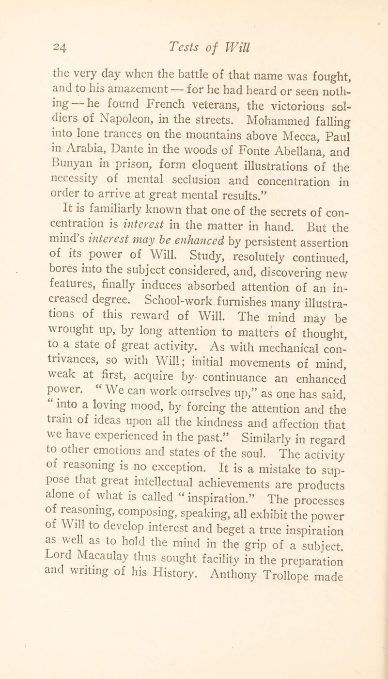 the very day when the battle of that name was fought, and to his amazement — for he had heard or seen noth¬ ing—he found French veterans, the victorious sol¬ diers of Napoleon, in the streets. Mohammed falling into lone trances on the mountains above Mecca, Paul in Arabia, Dante in the woods of Fonte Abellana, and Lunyan in prison, form eloquent illustrations of the necessity of mental seclusion and concentration in order to arrive at great mental results.” It is familiarly known that one of the secrets of con¬ centration is interest in the matter in hand. But the mind s interest may be enhanced by persistent assertion of its. power of Will Study, resolutely continued, bores into the subject considered, and, discovering new features, finally induces absorbed attention of an in¬ creased aegree. School-work furnishes many illustra¬ tions of this reward of Will. I he mind may be wrought up, by long attention to matters of thought, to a state of great activity. As with mechanical con¬ trivances, so with Will; initial movements of mind, weak at first, acquire by- continuance an enhanced power. “ We can work ourselves up,” as one has said, “ mt0 a loving mood, by forcing the attention and the train of ideas upon all the kindness and affection that we have experienced in the past.” Similarly in regard to other emotions and states of the soul. The activity of reasoning is no exception. It is a mistake to sup¬ pose that great intellectual achievements are products alone of what is called “ inspiration.” The processes of reasoning, composing, speaking, all exhibit the power of Will to develop interest and beget a true inspiration as well as to hold the mind in the grip of a subject. Lord Macaulay thus sought facility in the preparation and writing of his History. Anthony Trollope made