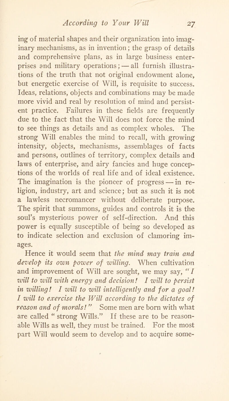 ing of material shapes and their organization into imag¬ inary mechanisms, as in invention; the grasp of details and comprehensive plans, as in large business enter¬ prises and military operations; — all furnish illustra¬ tions of the truth that not original endowment alone, but energetic exercise of Will, is requisite to success. Ideas, relations, objects and combinations may be made more vivid and real by resolution of mind and persist¬ ent practice. Failures in these fields are frequently due to the fact that the Will does not force the mind to see things as details and as complex wholes. The strong Will enables the mind to recall, with growing intensity, objects, mechanisms, assemblages of facts and persons, outlines of territory, complex details and laws of enterprise, and airy fancies and huge concep¬ tions of the worlds of real life and of ideal existence. The imagination is the pioneer of progress — in re¬ ligion, industry, art and science; but as such it is not a lawless necromancer without deliberate purpose. The spirit that summons, guides and controls it is the soul’s mysterious power of self-direction. And this power is equally susceptible of being so developed as to indicate selection and exclusion of clamoring im¬ ages. Hence it would seem that the mind may train and develop its own power of willing. When cultivation and improvement of Will are sought, we may say, “I will to will with energy and decision ! I will to persist in willing! I will to will intelligently and for a goal! I will to exercise the Will according to the dictates of reason and of morals! ” Some men are born with what are called “ strong Wills.” If these are to be reason¬ able Wills as well, they must be trained. For the most part Will would seem to develop and to acquire some-
