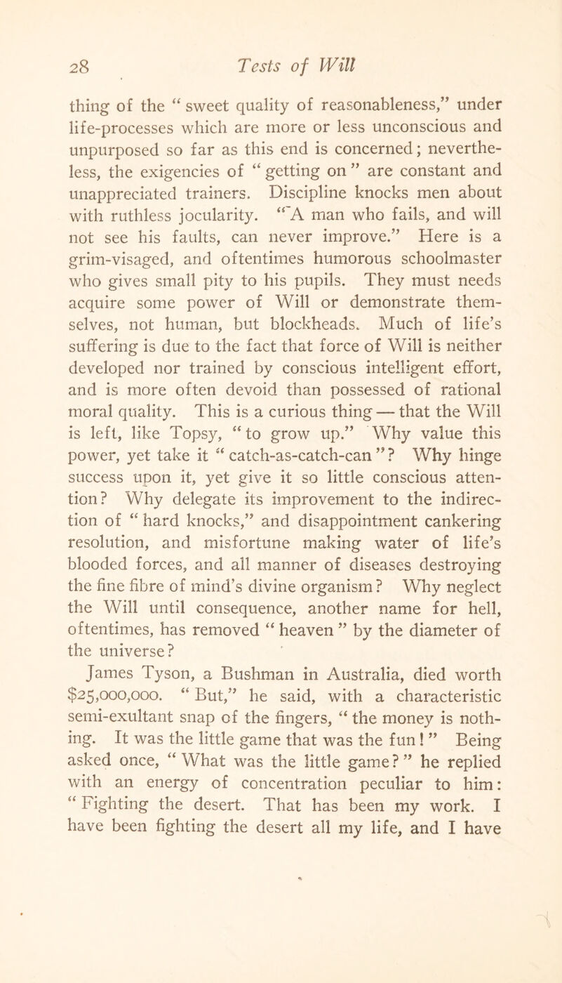 thing of the “ sweet quality of reasonableness,” under life-processes which are more or less unconscious and unpurposed so far as this end is concerned; neverthe¬ less, the exigencies of “ getting on ” are constant and unappreciated trainers. Discipline knocks men about with ruthless jocularity. “ A man who fails, and will not see his faults, can never improve.” Here is a grim-visaged, and oftentimes humorous schoolmaster who gives small pity to his pupils. They must needs acquire some power of Will or demonstrate them¬ selves, not human, but blockheads. Much of life’s suffering is due to the fact that force of Will is neither developed nor trained by conscious intelligent effort, and is more often devoid than possessed of rational moral quality. This is a curious thing — that the Will is left, like Topsy, “ to grow up.” Why value this power, yet take it “ catch-as-catch-can ” ? Why hinge success upon it, yet give it so little conscious atten¬ tion? Why delegate its improvement to the indirec¬ tion of “ hard knocks,” and disappointment cankering resolution, and misfortune making water of life’s blooded forces, and all manner of diseases destroying the fine fibre of mind’s divine organism? Why neglect the Will until consequence, another name for hell, oftentimes, has removed “ heaven ” by the diameter of the universe? James Tyson, a Bushman in Australia, died worth $25,000,000. “ But,” he said, with a characteristic semi-exultant snap of the fingers, “ the money is noth¬ ing. It was the little game that was the fun ! ” Being asked once, “What was the little game?” he replied with an energy of concentration peculiar to him: “ Fighting the desert. That has been my work. I have been fighting the desert all my life, and I have