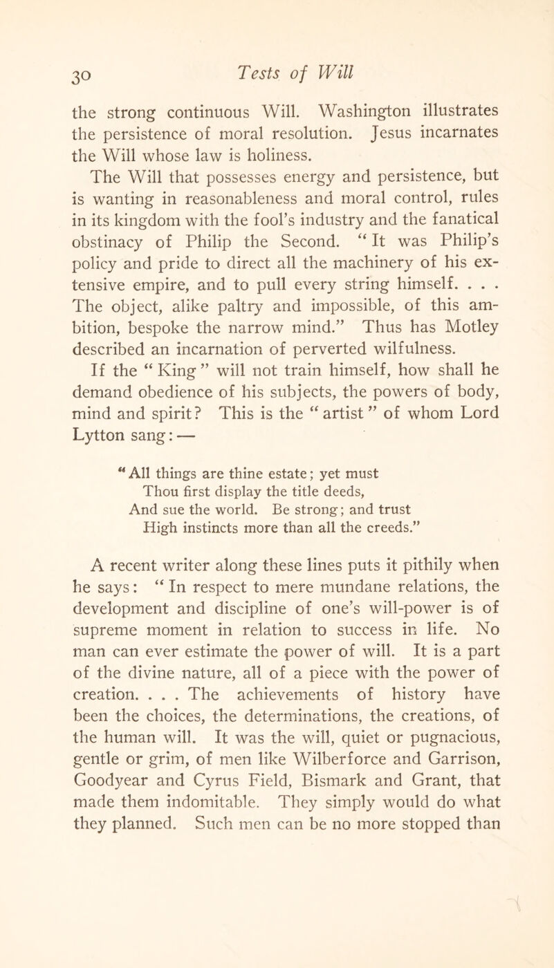 the strong continuous Will. Washington illustrates the persistence of moral resolution. Jesus incarnates the Will whose law is holiness. The Will that possesses energy and persistence, but is wanting in reasonableness and moral control, rules in its kingdom with the fool’s industry and the fanatical obstinacy of Philip the Second. “ It was Philip’s policy and pride to direct all the machinery of his ex¬ tensive empire, and to pull every string himself. . . . The object, alike paltry and impossible, of this am¬ bition, bespoke the narrow mind.” Thus has Motley described an incarnation of perverted wilfulness. If the “ King ” will not train himself, how shall he demand obedience of his subjects, the powers of body, mind and spirit? This is the “ artist ” of whom Lord Lytton sang: — “ All things are thine estate; yet must Thou first display the title deeds, And sue the world. Be strong; and trust High instincts more than all the creeds.” A recent writer along these lines puts it pithily when he says: “ In respect to mere mundane relations, the development and discipline of one’s will-power is of supreme moment in relation to success in life. No man can ever estimate the power of will. It is a part of the divine nature, all of a piece with the power of creation. . . . The achievements of history have been the choices, the determinations, the creations, of the human will. It was the will, quiet or pugnacious, gentle or grim, of men like Wilberforce and Garrison, Goodyear and Cyrus Field, Bismark and Grant, that made them indomitable. They simply would do what they planned. Such men can be no more stopped than