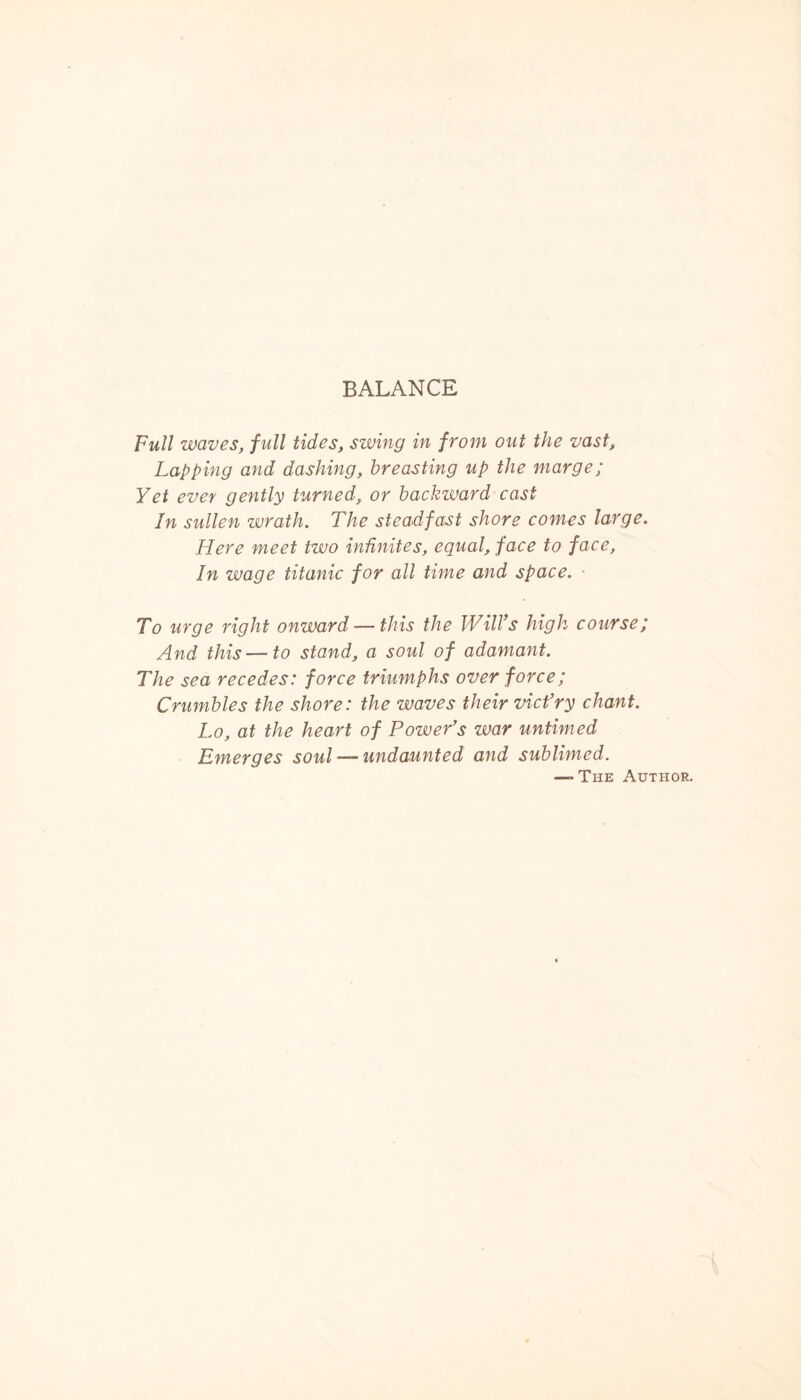 BALANCE Full waves, full tides, swing in from out the vast. Lapping and dashing, breasting up the marge; Yet ever gently turned, or backward cast In sullen wrath. The steadfast shore comes large. Here meet two infinites, equal, face to face. In wage titanic for all time and space. ■ To urge right onward — this the Will’s high course; And this — to stand, a soul of adamant. The sea recedes: force triumphs over force; Crumbles the shore: the waves their vict’ry chant. Lo, at the heart of Power’s war untimed Emerges soul — undaunted and sublimed. —-The Author.
