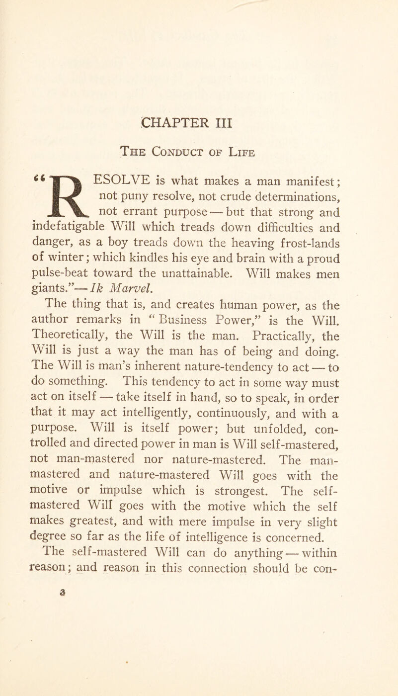 CHAPTER III The Conduct of Life <<ip| ESOLVE is what makes a man manifest; not puny resolve, not crude determinations, Jl\. not errant purpose —but that strong and indefatigable Will which treads down difficulties and danger, as a boy treads down the heaving frost-lands of winter; which kindles his eye and brain with a proud pulse-beat toward the unattainable. Will makes men giants/’—Ik Marvel. The thing that is, and creates human power, as the author remarks in “ Business Power/’ is the Will. Theoretically, the Will is the man. Practically, the Will is just a way the man has of being and doing. The Will is man’s inherent nature-tendency to act — to do something. This tendency to act in some way must act on itself — take itself in hand, so to speak, in order that it may act intelligently, continuously, and with a purpose. Will is itself power; but unfolded, con¬ trolled and directed power in man is Will self-mastered, not man-mastered nor nature-mastered. The man- mastered and nature-mastered Will goes with the motive or impulse which is strongest. The self- mastered Will goes with the motive which the self makes greatest, and with mere impulse in very slight degree so far as the life of intelligence is concerned. Ihe self-mastered Will can do anything — within reason ; and reason in this connection should be con- 3