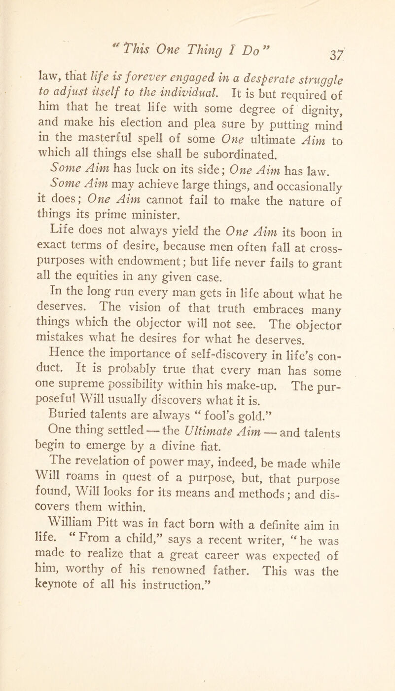 law, that life is forever engaged in a desperate struggle to adjust itself to the individual. It is but required of him that he treat life with some degree of dignity, and make his election and plea sure by putting mind in the masterful spell of some One ultimate Aim to which all things else shall be subordinated. Some Aim has luck on its side; One Aim has law. Some Aim may achieve large things, and occasionally it does; One Aim cannot fail to make the nature of things its prime minister. Life does not always yield the One Aim its boon in exact terms of desire, because men often fall at cross¬ purposes with endowment; but life never fails to grant all the equities in any given case. In the long run every man gets in life about what he deserves. The vision of that truth embraces many things which the objector will not see. The objector mistakes what he desires for what he deserves. Hence the importance of self-discovery in life’s con¬ duct. It is probably true that every man has some one supreme possibility within his make-up. The pur¬ poseful Will usually discovers what it is. Buried talents are always “ fool’s gold.” One thing settled — the Ultimate Aim — and talents begin to emerge by a divine fiat. The revelation of power may, indeed, be made while Will roams in quest of a purpose, but, that purpose found, Will looks for its means and methods; and dis¬ covers them within. William Pitt was in fact born with a definite aim in life. “ From a child,” says a recent writer, “ he was made to realize that a great career was expected of him, worthy of his renowned father. This was the keynote of all his instruction.”