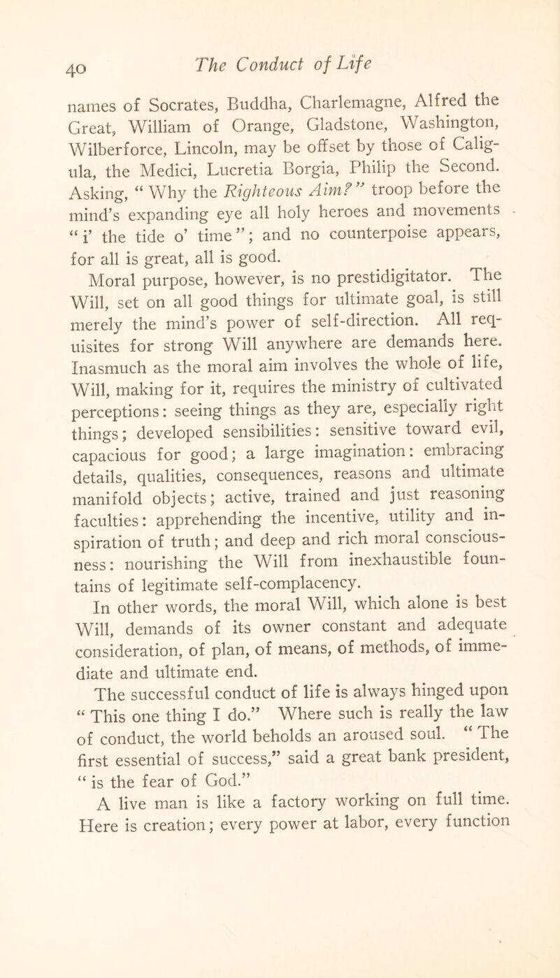 names of Socrates, Buddha, Charlemagne, Alfred the Great, William of Orange, Gladstone, Washington, Wilberforce, Lincoln, may be offset by those of Calig¬ ula, the Medici, Lucretia Borgia, Philip the Second. Asking, “ Why the Righteous Aim?” troop before the mind’s expanding eye all holy heroes and movements “ i’ the tide o’ time”; and no counterpoise appears, for all is great, all is good. Moral purpose, however, is no prestidigitator. The Will, set on all good things for ultimate goal, is still merely the mind’s power of self-direction. All req¬ uisites for strong Will anywhere are demands here. Inasmuch as the moral aim involves the whole of life, Will, making for it, requires the ministry of cultivated perceptions: seeing things as they are, especially right things; developed sensibilities: sensitive toward evil, capacious for good; a large imagination: embracing details, qualities, consequences, reasons and ultimate manifold objects; active, trained and just reasoning faculties: apprehending the incentive, utility and in¬ spiration of truth; and deep and rich moral conscious¬ ness : nourishing the Will from inexhaustible foun¬ tains of legitimate self-complacency. In other words, the moral Will, which alone is best Will, demands of its owner constant and adequate consideration, of plan, of means, of methods, of imme¬ diate and ultimate end. The successful conduct of life is always hinged upon “ This one thing I do.” Where such is really the law of conduct, the world beholds an aroused soul. The first essential of success,” said a great bank president, “ is the fear of God.” A live man is like a factory working on full time. Here is creation; every power at labor, every function