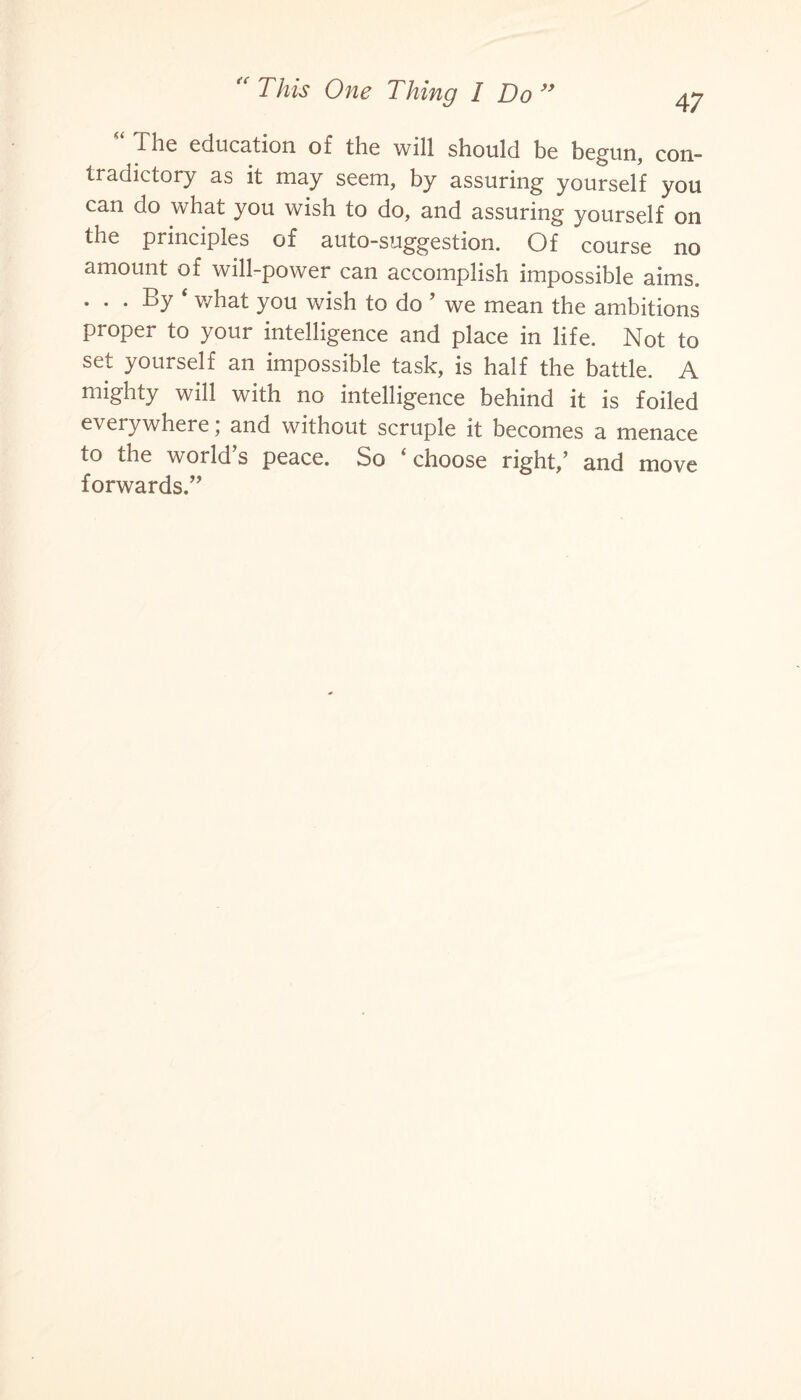 47 flic education of the will should be begun, con¬ tradictory as it may seem, by assuring yourself you can do what you wish to do, and assuring yourself on the principles of auto-suggestion. Of course no amount of will-power can accomplish impossible aims. ... By ‘ what you wish to do ’ we mean the ambitions proper to your intelligence and place in life. Not to set yourself an impossible task, is half the battle. A mighty will with no intelligence behind it is foiled everywhere; and without scruple it becomes a menace to the world’s peace. So ‘choose right,’ and move forwards.”
