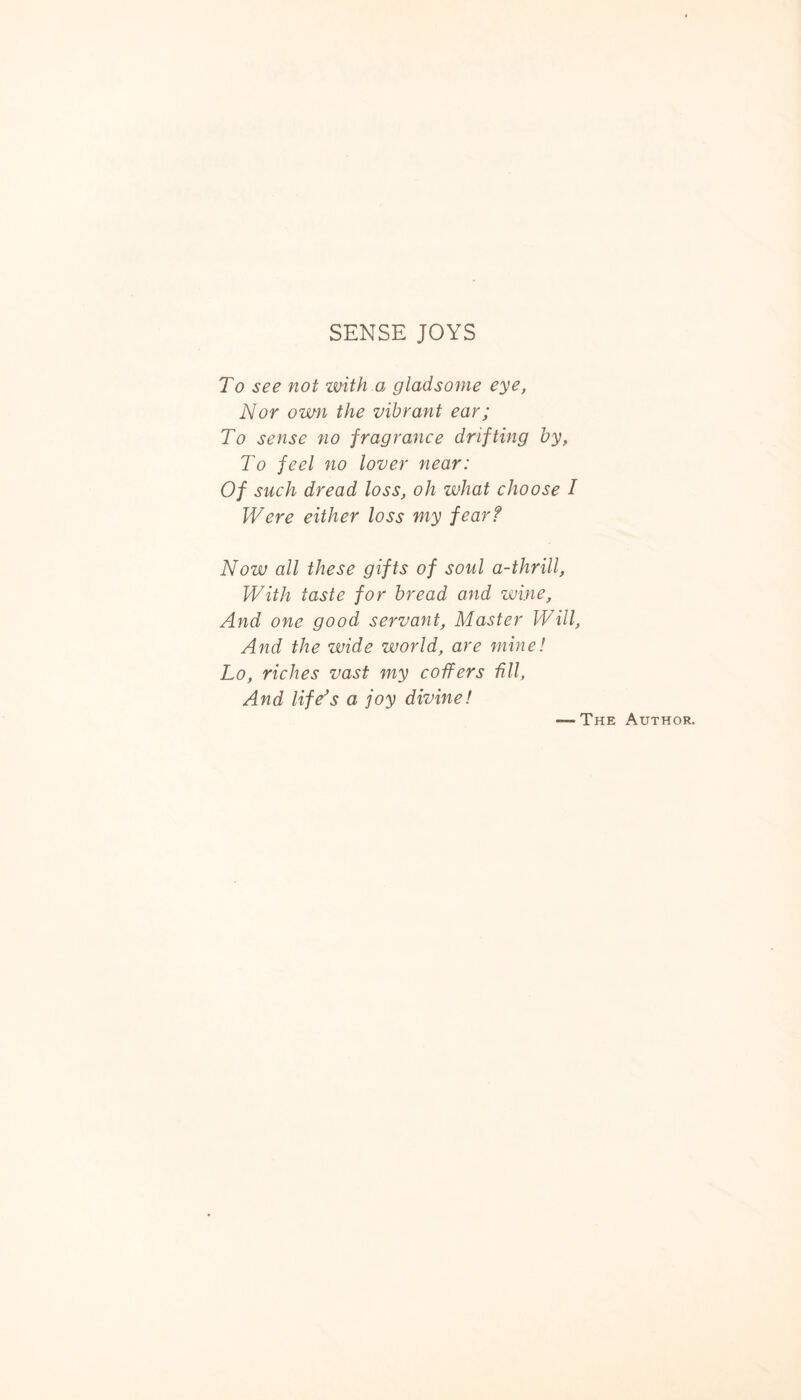 SENSE JOYS To see not with.a gladsome eye, Nor own the vibrant ear; To sense no fragrance drifting by, To feel no lover near: Of such dread loss, oh what choose I Were either loss my fear? Now all these gifts of soul a-thrill, With taste for bread and wine, And one good servant. Master Will, And the wide world, are mine! Lo, riches vast my coffers fill, And life's a joy divine! The Author.