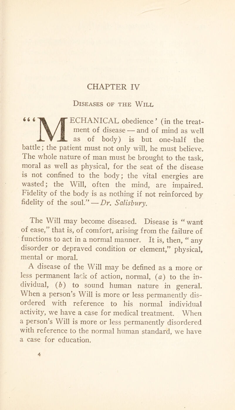 CHAPTER IV Diseases of the Will 4 6 * /S’ ECHANICAL obedience ’ (in the treat- \ /1 ment of disease — and of mind as well -L ▼ JL as of body) is but one-half the battle; the patient must not only will, he must believe. The whole nature of man must be brought to the task, moral as well as physical, for the seat of the disease is not confined to the body; the vital energies are wasted; the Will, often the mind, are impaired. Fidelity of the body is as nothing if not reinforced by fidelity of the soul.” — Dr. Salisbury. The Will may become diseased. Disease is “want of ease/’ that is, of comfort, arising from the failure of functions to act in a normal manner. It is, then, “ any disorder or depraved condition or element,” physical, mental or moral. A disease of the Will may be defined as a more or less permanent lack of action, normal, (a) to the in¬ dividual, (b) to sound human nature in general. When a person’s Will is more or less permanently dis¬ ordered with reference to his normal individual activity, we have a case for medical treatment. When a person’s Will is more or less permanently disordered with reference to the normal human standard, we have a case for education.