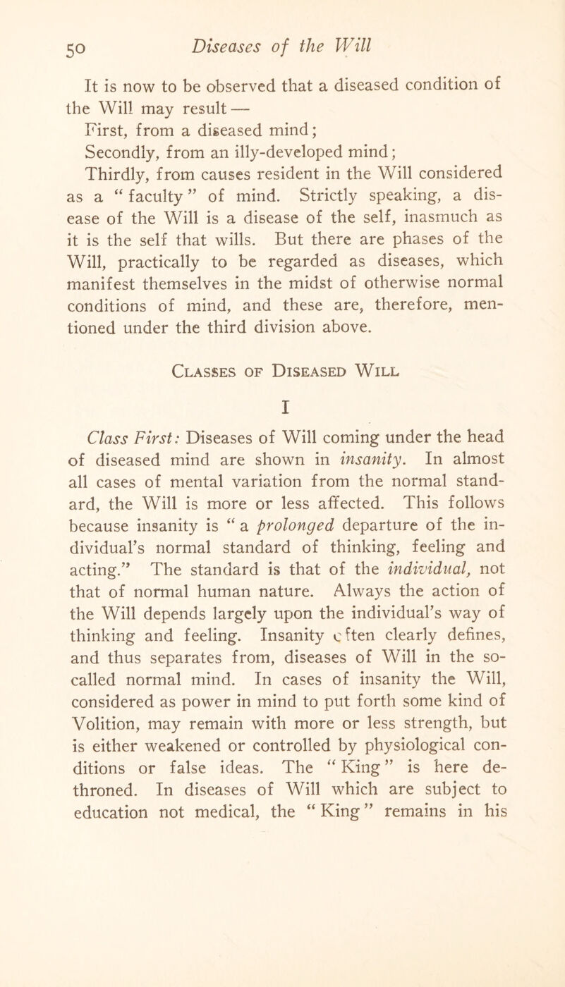 It is now to be observed that a diseased condition of the Will may result — First, from a diseased mind; Secondly, from an illy-developed mind; Thirdly, from causes resident in the Will considered as a “ faculty ” of mind. Strictly speaking, a dis¬ ease of the Will is a disease of the self, inasmuch as it is the self that wills. But there are phases of the Will, practically to be regarded as diseases, which manifest themselves in the midst of otherwise normal conditions of mind, and these are, therefore, men¬ tioned under the third division above. Classes of Diseased Will I Class First: Diseases of Will coming under the head of diseased mind are shown in insanity. In almost all cases of mental variation from the normal stand¬ ard, the Will is more or less affected. This follows because insanity is “ a prolonged departure of the in¬ dividual’s normal standard of thinking, feeling and acting.” The standard is that of the individual, not that of normal human nature. Always the action of the Will depends largely upon the individual’s way of thinking and feeling. Insanity often clearly defines, and thus separates from, diseases of Will in the so- called normal mind. In cases of insanity the Will, considered as power in mind to put forth some kind of Volition, may remain with more or less strength, but is either weakened or controlled by physiological con¬ ditions or false ideas. The “ King ” is here de¬ throned. In diseases of Will which are subject to education not medical, the “ King ” remains in his