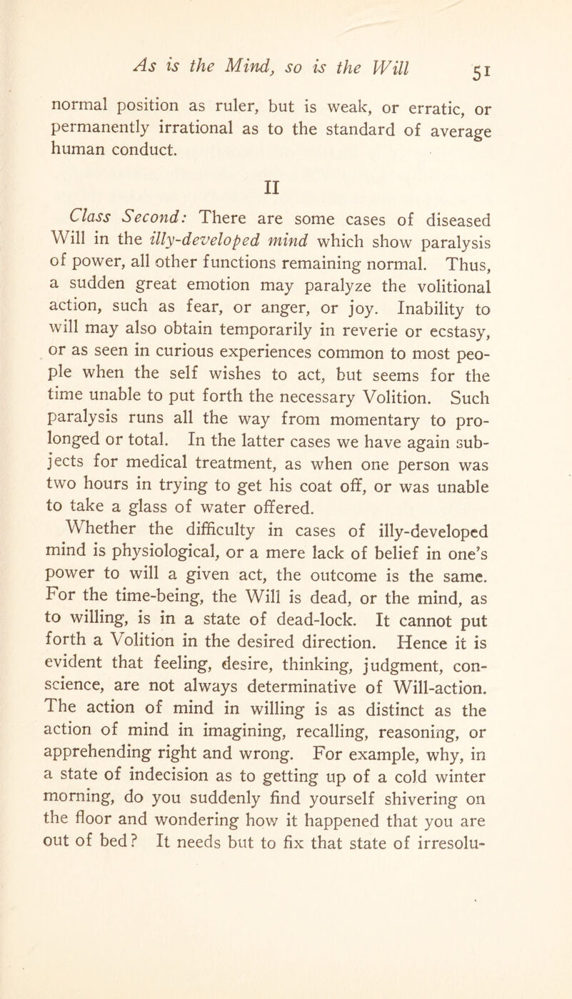 normal position as ruler, but is weak, or erratic, or permanently irrational as to the standard of average human conduct. II Class Second: There are some cases of diseased Will in the illy-developed mind which show paralysis of power, all other functions remaining normal. Thus, a sudden great emotion may paralyze the volitional action, such as fear, or anger, or joy. Inability to will may also obtain temporarily in reverie or ecstasy, or as seen in curious experiences common to most peo¬ ple when the self wishes to act, but seems for the time unable to put forth the necessary Volition. Such paralysis runs all the way from momentary to pro¬ longed or total. In the latter cases we have again sub¬ jects for medical treatment, as when one person was two hours in trying to get his coat off, or was unable to take a glass of water offered. Whether the difficulty in cases of illy-developed mind is physiological, or a mere lack of belief in one’s power to will a given act, the outcome is the same. For the time-being, the Will is dead, or the mind, as to willing, is in a state of dead-lock. It cannot put forth a Volition in the desired direction. Hence it is evident that feeling, desire, thinking, judgment, con¬ science, are not always determinative of Will-action. The action of mind in willing is as distinct as the action of mind in imagining, recalling, reasoning, or apprehending right and wrong. For example, why, in a state of indecision as to getting up of a cold winter morning, do you suddenly find yourself shivering on the floor and wondering how it happened that you are out of bed? It needs but to fix that state of irresolu-