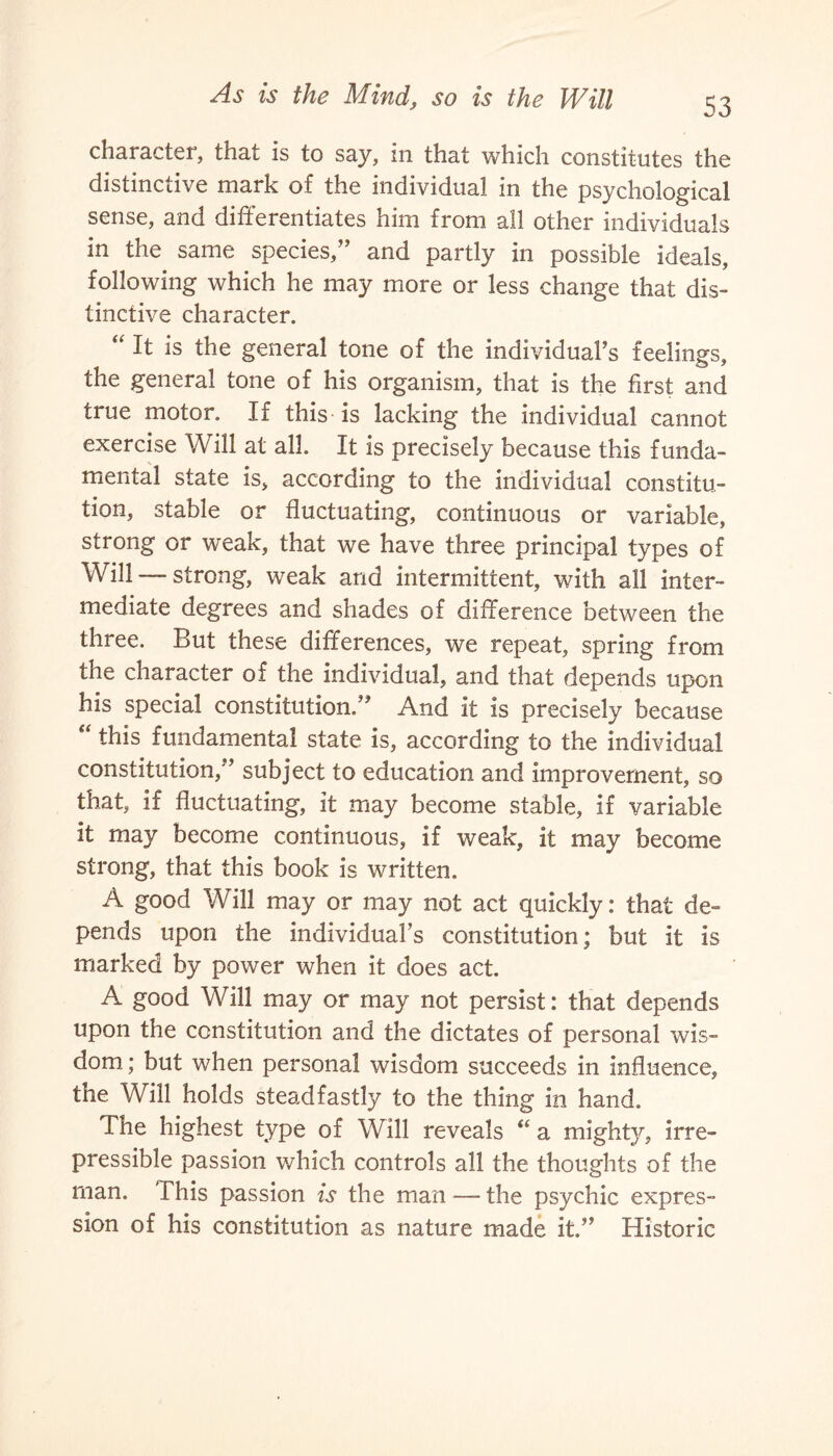 character, that is to say, in that which constitutes the distinctive mark of the individual in the psychological sense, and differentiates him from all other individuals in the same species,” and partly in possible ideals, following which he may more or less change that dis¬ tinctive character. “ It is the general tone of the individual’s feelings, the general tone of his organism, that is the first and true motor. If this is lacking the individual cannot exercise Will at all. It is precisely because this funda¬ mental state is, according to the individual constitu¬ tion, stable or fluctuating, continuous or variable, strong or weak, that we have three principal types of Will — strong, weak and intermittent, with all inter¬ mediate degrees and shades of difference between the three. But these differences, we repeat, spring from the character of the individual, and that depends upon his special constitution.” And it is precisely because “ this fundamental state is, according to the individual constitution/’ subject to education and improvement, so that, if fluctuating, it may become stable, if variable it may become continuous, if weak, it may become strong, that this book is written. A good Will may or may not act quickly: that de¬ pends upon the individual’s constitution; but it is marked by power when it does act. A good Will may or may not persist: that depends upon the constitution and the dictates of personal wis¬ dom; but when personal wisdom succeeds in influence, the Will holds steadfastly to the thing in hand. The highest type of Will reveals “ a mighty, irre¬ pressible passion which controls all the thoughts of the man. This passion is the man — the psychic expres¬ sion of his constitution as nature made it.” Historic